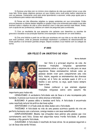 12
5) Escreva uma lista com no mínimo cinco objetivos de vida que podem tornar a sua vida
mais feliz. Entre esses objetivos escreva um que mostre como você pode melhor relacionar-se
com as pessoas. Certamente você está ainda aprendendo a escrever, então peça ajuda para a
sua professora para realizar esta atividade.
6) Pense em três diferentes religiões ou igrejas existentes em sua comunidade. Então
procure pessoas ou líderes destas religiões ou igrejas e faça uma entrevista para saber o que elas
ensinam sobre o objetivo da vida e como devemos viver a vida para sermos mais felizes. Antes,
com a ajuda de seu professor(a), elabore um roteiro de perguntas para a entrevista.
7) Com os resultados de sua pesquisa crie cartazes com desenhos ou recortes de
gravuras e socialize a sua produção fazendo uma exposição na escola em um varal didático.
8) Crie uma história a partir de um fato que aconteceu em sua vida ou na vida de alguém
que você conhece, onde as pessoas envolvidas resolveram o problema de relacionamento de
modo pacífico e se tornaram grandes amigos. Depois socialize a sua história com os colegas da
turma.
4º ANO
SER FELIZ É UM OBJETIVO DE VIDA
Borres Guilouski
Ser feliz é o principal objetivo da vida. As
diversas tradições religiosas apresentam
ensinamentos sobre o objetivo de vida para os seus
seguidores. Esses ensinamentos indicam como as
pessoas devem viver para conquistarem uma vida
feliz. Assim, segundo os ensinamentos das diversas
religiões, só é feliz de verdade quem é útil a si
mesmo a aos outros, ou seja, quem busca sempre
fazer o bem.
Vamos conhecer o que ensinam algumas
tradições religiosas sobre este assunto tão
importante para todos nós.
HINDUÍSMO: A verdadeira felicidade vem de Deus e é uma recompensa pela
bondade. A pessoa que busca ser sábia alcança a felicidade.
BUDISMO: A pessoa sábia e bondosa será feliz. A felicidade é encontrada
como resultado natural da prática das boas ações.
XINTOÍSMO: A virtude anda de mãos dadas com a felicidade.
TAOÍSMO: A felicidade na vida de uma pessoa acontece quando ela vive em
perfeita harmonia com a natureza, consigo mesma e com seus semelhantes.
CONFUCIONISMO: Mesmo nas situações mais pobres uma pessoa que vive
corretamente será feliz. Coisas mal adquiridas nunca trarão felicidade. À pessoa
bondosa o Céu garante felicidade.
JUDAÍSMO: A felicidade é resultado de boas obras. Se as pessoas seguirem a
Lei de Deus elas serão felizes.
 
