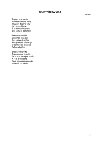 14
OBJETIVO DA VIDA
Íris Boff
Tudo o que existe
Não tem um fim triste
Mas um destino feliz
Um bom objetivo
É o melhor incentivo
Ser sempre aprendiz
Teremos na vida
Escolhas e saídas
Em várias direções
Em qualquer mudança
O sentido se alcança
Pelas religiões
Elas são suporte
Esperança e o norte
Se a vida está por um fio
A fé é o deposito
Para o nosso propósito
Não cair no vazio
 