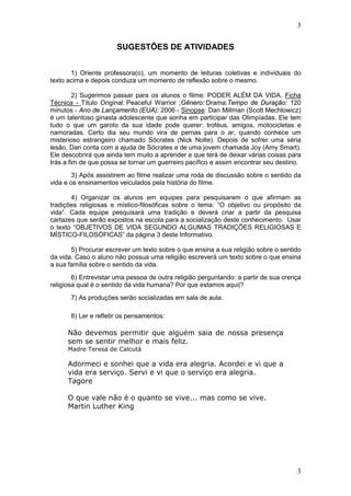 3
3
SUGESTÕES DE ATIVIDADES
1) Oriente professora(o), um momento de leituras coletivas e individuais do
texto acima e depois conduza um momento de reflexão sobre o mesmo.
2) Sugerimos passar para os alunos o filme: PODER ALÉM DA VIDA. Ficha
Técnica - Título Original: Peaceful Warrior ;Gênero: Drama;Tempo de Duração: 120
minutos - Ano de Lançamento (EUA): 2006 - Sinopse: Dan Millman (Scott Mechlowicz)
é um talentoso ginasta adolescente que sonha em participar das Olimpíadas. Ele tem
tudo o que um garoto da sua idade pode querer: troféus, amigos, motocicletas e
namoradas. Certo dia seu mundo vira de pernas para o ar, quando conhece um
misterioso estrangeiro chamado Sócrates (Nick Nolte). Depois de sofrer uma séria
lesão, Dan conta com a ajuda de Sócrates e de uma jovem chamada Joy (Amy Smart).
Ele descobrirá que ainda tem muito a aprender e que terá de deixar várias coisas para
trás a fim de que possa se tornar um guerreiro pacífico e assim encontrar seu destino.
3) Após assistirem ao filme realizar uma roda de discussão sobre o sentido da
vida e os ensinamentos veiculados pela história do filme.
4) Organizar os alunos em equipes para pesquisarem o que afirmam as
tradições religiosas e místico-filosóficas sobre o tema: “O objetivo ou propósito da
vida”. Cada equipe pesquisará uma tradição e deverá criar a partir da pesquisa
cartazes que serão expostos na escola para a socialização deste conhecimento. Usar
o texto “OBJETIVOS DE VIDA SEGUNDO ALGUMAS TRADIÇÕES RELIGIOSAS E
MÍSTICO-FILOSÓFICAS” da página 3 deste Informativo.
5) Procurar escrever um texto sobre o que ensina a sua religião sobre o sentido
da vida. Caso o aluno não possua uma religião escreverá um texto sobre o que ensina
a sua família sobre o sentido da vida.
6) Entrevistar uma pessoa de outra religião perguntando: a partir de sua crença
religiosa qual é o sentido da vida humana? Por que estamos aqui|?
7) As produções serão socializadas em sala de aula.
8) Ler e refletir os pensamentos:
Não devemos permitir que alguém saia de nossa presença
sem se sentir melhor e mais feliz.
Madre Teresa de Calcutá
Adormeci e sonhei que a vida era alegria. Acordei e vi que a
vida era serviço. Servi e vi que o serviço era alegria.
Tagore
O que vale não é o quanto se vive... mas como se vive.
Martin Luther King
 