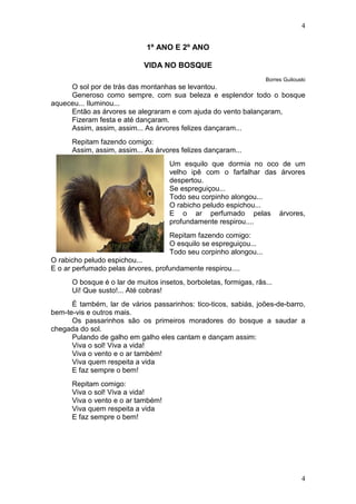 4
4
1º ANO E 2º ANO
VIDA NO BOSQUE
Borres Guilouski
O sol por de trás das montanhas se levantou.
Generoso como sempre, com sua beleza e esplendor todo o bosque
aqueceu... Iluminou...
Então as árvores se alegraram e com ajuda do vento balançaram,
Fizeram festa e até dançaram.
Assim, assim, assim... As árvores felizes dançaram...
Repitam fazendo comigo:
Assim, assim, assim... As árvores felizes dançaram...
Um esquilo que dormia no oco de um
velho ipê com o farfalhar das árvores
despertou.
Se espreguiçou...
Todo seu corpinho alongou...
O rabicho peludo espichou...
E o ar perfumado pelas árvores,
profundamente respirou....
Repitam fazendo comigo:
O esquilo se espreguiçou...
Todo seu corpinho alongou...
O rabicho peludo espichou...
E o ar perfumado pelas árvores, profundamente respirou....
O bosque é o lar de muitos insetos, borboletas, formigas, rãs...
Ui! Que susto!... Até cobras!
É também, lar de vários passarinhos: tico-ticos, sabiás, joões-de-barro,
bem-te-vis e outros mais.
Os passarinhos são os primeiros moradores do bosque a saudar a
chegada do sol.
Pulando de galho em galho eles cantam e dançam assim:
Viva o sol! Viva a vida!
Viva o vento e o ar também!
Viva quem respeita a vida
E faz sempre o bem!
Repitam comigo:
Viva o sol! Viva a vida!
Viva o vento e o ar também!
Viva quem respeita a vida
E faz sempre o bem!
 