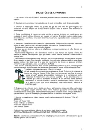 5
5
SUGESTÕES DE ATIVIDADES
1) Ler o texto “VIDA NO BOSQUE” realizando as vivências com os alunos conforme sugere o
mesmo.
2) Conduzir um momento de interpretação oral do texto e reflexão a partir do seu conteúdo.
3) Orientar a elaboração coletiva no quadro de giz de uma lista dos personagens que
aparecem no texto. Depois os alunos deverão copiar a lista e ilustrar com desenhos os
personagens.
4) Outra possibilidade é transcrever cada estrofe ou versos do texto em cartolinas ou em
pedaços de papel bobina, deixando um espaço em branco. Organizar equipes, cada equipe
deverá ilustrar a estrofe ou verso com desenhos. Fazer uma exposição destes cartazes em um
varal didático.
5) Retomar o conteúdo do texto relendo-o coletivamente. Professor(a) você poderá conduzir a
leitura do texto transcrito nos cartazes ilustrados pelos alunos. Depois da leitura:
- Destaque o sol e a árvore como símbolos da vida.
- Explique que em diversas culturas e religiões as pessoas representam o valor da vida por
meio dos símbolos.
- Nas tradições indígenas o sol é símbolo do poder da vida. Porque ele aquece a Terra, faz
crescer as plantas, faz evaporar a água que forma a chuva e assim promove a continuidade da
vida na Terra.
- Há árvores consideradas sagradas, e podem ser símbolos religiosos ou naturais de um povo,
de um estado ou país. Por exemplo, o pinheiro é um símbolo religioso natalino para alguns
grupos cristãos. No Natal que é a festa do nascimento de Jesus, as pessoas enfeitam
pinheirinhos que são conhecidas como árvores de Natal.
- Para evitar o corte de pinheiros, hoje existem pinheirinhos artificiais que as pessoas podem
comprar nas lojas especializadas. Ou ainda usar galhos secos e criar lindas árvores de Natal.
- O pinheiro é símbolo natural do Estado do Paraná.
- O ipê amarelo é um dos símbolos naturais do Brasil. É símbolo da vida que se
renova, da beleza e riqueza. O ipê (que, em tupi-guarani, significa "árvore de
casca grossa") possui propriedades medicinais, e é considerado pelos
indígenas do Brasil como uma árvore sagrada. A cor amarelo-ouro é a
mesma que está na Bandeira do Brasil. A cor amarela nesta Bandeira
reapresenta as nossas riquezas, o verde as nossas matas, o azul o nosso céu
e o branco a paz que todos almejamos, onde está escrito: “ORDEM E
PROGRESSO”.
6) Se possível, providencie com a ajuda dos alunos galhos secos pequenos, latas vazias para
apoio ou base, papel crepom amarelo, cola e outros materiais que achar conveniente. Então,
oriente os alunos em equipes, a transformarem os galhos secos em lindos arranjos de Natal ou
ipês amarelos. Organize uma exposição na escola com os trabalhos feitos pelos alunos.
7) Retome a reflexão sobre o valor da vida a partir da leitura da estrofe do texto “VIDA NO
BOSQUE”:
Viva o sol! Viva a vida!
Viva o vento e o ar também!
Viva quem respeita a vida
E faz sempre o bem!
Então conduza uma produção coletiva de um texto a partir do enunciado:
NA MINHA RELIGIÃO OU IGREJA APRENDI QUE RESPEITAR A VIDA É:
Obs.: Se o aluno não participa de nenhuma religião propor que discorra sobre os valores que o
mesmo aprende em sua família.
 