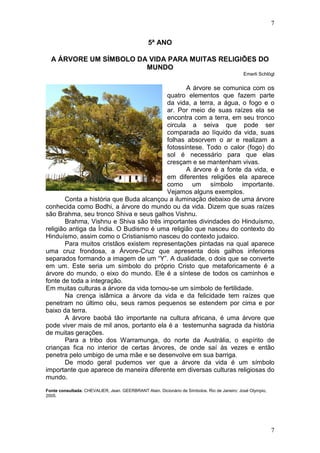 7
7
5ª ANO
A ÁRVORE UM SÍMBOLO DA VIDA PARA MUITAS RELIGIÕES DO
MUNDO
Emerli Schlögl
A árvore se comunica com os
quatro elementos que fazem parte
da vida, a terra, a água, o fogo e o
ar. Por meio de suas raízes ela se
encontra com a terra, em seu tronco
circula a seiva que pode ser
comparada ao líquido da vida, suas
folhas absorvem o ar e realizam a
fotossíntese. Todo o calor (fogo) do
sol é necessário para que elas
cresçam e se mantenham vivas.
A árvore é a fonte da vida, e
em diferentes religiões ela aparece
como um símbolo importante.
Vejamos alguns exemplos.
Conta a história que Buda alcançou a iluminação debaixo de uma árvore
conhecida como Bodhi, a árvore do mundo ou da vida. Dizem que suas raízes
são Brahma, seu tronco Shiva e seus galhos Vishnu.
Brahma, Vishnu e Shiva são três importantes divindades do Hinduísmo,
religião antiga da Índia. O Budismo é uma religião que nasceu do contexto do
Hinduísmo, assim como o Cristianismo nasceu do contexto judaico.
Para muitos cristãos existem representações pintadas na qual aparece
uma cruz frondosa, a Árvore-Cruz que apresenta dois galhos inferiores
separados formando a imagem de um “Y”. A dualidade, o dois que se converte
em um. Este seria um símbolo do próprio Cristo que metaforicamente é a
árvore do mundo, o eixo do mundo. Ele é a síntese de todos os caminhos e
fonte de toda a integração.
Em muitas culturas a árvore da vida tornou-se um símbolo de fertilidade.
Na crença islâmica a árvore da vida e da felicidade tem raízes que
penetram no último céu, seus ramos pequenos se estendem por cima e por
baixo da terra.
A árvore baobá tão importante na cultura africana, é uma árvore que
pode viver mais de mil anos, portanto ela é a testemunha sagrada da história
de muitas gerações.
Para a tribo dos Warramunga, do norte da Austrália, o espírito de
crianças fica no interior de certas árvores, de onde saí às vezes e então
penetra pelo umbigo de uma mãe e se desenvolve em sua barriga.
De modo geral pudemos ver que a árvore da vida é um símbolo
importante que aparece de maneira diferente em diversas culturas religiosas do
mundo.
Fonte consultada: CHEVALIER, Jean. GEERBRANT Alain. Dicionário de Símbolos. Rio de Janeiro: José Olympio,
2005.
 