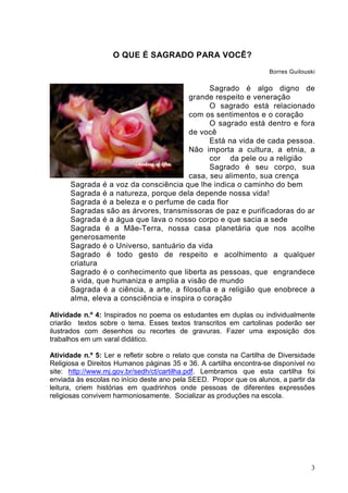 3
O QUE É SAGRADO PARA VOCÊ?
Borres Guilouski
Sagrado é algo digno de
grande respeito e veneração
O sagrado está relacionado
com os sentimentos e o coração
O sagrado está dentro e fora
de você
Está na vida de cada pessoa.
Não importa a cultura, a etnia, a
cor da pele ou a religião
Sagrado é seu corpo, sua
casa, seu alimento, sua crença
Sagrada é a voz da consciência que lhe indica o caminho do bem
Sagrada é a natureza, porque dela depende nossa vida!
Sagrada é a beleza e o perfume de cada flor
Sagradas são as árvores, transmissoras de paz e purificadoras do ar
Sagrada é a água que lava o nosso corpo e que sacia a sede
Sagrada é a Mãe-Terra, nossa casa planetária que nos acolhe
generosamente
Sagrado é o Universo, santuário da vida
Sagrado é todo gesto de respeito e acolhimento a qualquer
criatura
Sagrado é o conhecimento que liberta as pessoas, que engrandece
a vida, que humaniza e amplia a visão de mundo
Sagrada é a ciência, a arte, a filosofia e a religião que enobrece a
alma, eleva a consciência e inspira o coração
Atividade n.º 4: Inspirados no poema os estudantes em duplas ou individualmente
criarão textos sobre o tema. Esses textos transcritos em cartolinas poderão ser
ilustrados com desenhos ou recortes de gravuras. Fazer uma exposição dos
trabalhos em um varal didático.
Atividade n.º 5: Ler e refletir sobre o relato que consta na Cartilha de Diversidade
Religiosa e Direitos Humanos páginas 35 e 36. A cartilha encontra-se disponível no
site: http://www.mj.gov.br/sedh/ct/cartilha.pdf. Lembramos que esta cartilha foi
enviada às escolas no início deste ano pela SEED. Propor que os alunos, a partir da
leitura, criem histórias em quadrinhos onde pessoas de diferentes expressões
religiosas convivem harmoniosamente. Socializar as produções na escola.
 