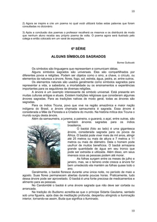 10
10
2) Agora se inspire e crie um poema no qual você utilizará todas estas palavras que foram
consultadas no dicionário.
3) Após a conclusão dos poemas o professor recolherá os mesmos e os distribuirá de modo
que nenhum aluno receba seu próprio poema de volta. O poema agora será ilustrado pelo
colega e então colocado em um varal de exposições.
6ª SÉRIE
ALGUNS SÍMBOLOS SAGRADOS
Borres Guilouski
Os símbolos são linguagens que representam e comunicam idéias.
Alguns símbolos sagrados são universais. Eles são compartilhados por
diferentes povos e religiões. Podem ser objetos como o sino, a chave, o círculo, ou
elementos da natureza a árvore, flores, fogo, sol, estrela, água, pedra, ar, entre outros.
Os elementos naturais são usados geralmente como símbolos sagrados para
representar a vida, a sabedoria, a imortalidade ou os ensinamentos e experiências
importantes para os seguidores de diversas religiões.
A árvore é um exemplo interessante de símbolo universal. Está presente em
muitas culturas antigas e atuais. Existem tradições religiosas que consideram algumas
árvores sagradas. Para as tradições nativas de modo geral, todas as árvores são
sagradas.
Para os índios Ticuna, povo que vive na região amazônica e maior nação
indígena do Brasil, a árvore chamada samaumeira é sagrada. Essa árvore é
considerada a Mãe da Floresta e a Criadora do mundo. Na história mítica dos Ticuna o
mundo surgiu desta árvore.
Além da samaumeira, a jurema, a paineira, o guaraná, o açaí, entre outras, são
também árvores sagradas para os índios
brasileiros.
O baobá (foto ao lado) é uma gigantesca
árvore, considerada sagrada para os povos da
África. O baobá pode viver mais de mil anos, atingir
até 25 metros ou mais de altura e 7 metros a 11
metros ou mais de diâmetro. Dela o homem pode
usufruir de muitos benefícios. O baobá armazena
grande quantidade de água em seu tronco que
pode ser extraída e utilizada. Além disso, em seus
imensos ocos as pessoas podem até morar.
As folhas surgem entre os meses de julho e
janeiro, mas, se o terreno onde cresce a árvore for
bem umedecido ela mantém as folhas quase todo o
ano.
Geralmente, o baobá floresce durante uma única noite, no período de maio a
agosto. Suas flores permanecem abertas durante poucas horas. Praticamente, tudo
dessa árvore pode ser aproveitado. O baobá é uma fonte preciosa de medicamentos e
alimento para as pessoas.
No Candomblé o baobá é uma árvore sagrada que não deve ser cortada ou
arrancada.
Na tradição do Budismo acredita-se que o príncipe Sidarta Gautama, sentado
sob uma figueira, após dias de meditação profunda, despertou atingindo a iluminação
interior, tornando-se assim, Buda que significa o Iluminado.
 