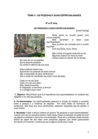 4
TEMA 3 - AS PESSOAS E SUAS ESPIRITUALIDADES
4º e 5º ano
AS PESSOAS E SUAS ESPIRITUALIDADES
Emerli Schlögl
Muita gente no mundo possui uma
crença religiosa
Nela aprendem a fazer suas
espiritualidades
Que as põem em conexão com o mundo
espiritual
Com seu Deus, Guru, Orixá...
São muitos os lugares onde isto se dá
Algumas vezes é no meio da mata
Outras vezes no interior de um templo
No meio de um rio sagrado
Numa esquina qualquer
Ou ainda no silêncio de sua casa
Estas práticas trazem paz
Aproximam as pessoas de seres divinos
São a expressão de seus sentimentos
São o modo de manifestar seu amor e sua devoção
Cada um do seu jeito
Cada um com seu afeto
Mas, todos buscando
A integração, a harmonia, a ternura
E a coragem para viver!
1. Objetivo: Reconhecer qual é a importância das espiritualidades no contexto das
religiões e na vida das pessoas.
2. Fundamentação: As espiritualidades possuem a função de realizar a conexão
entre a pessoa e a instancia do sagrado. Por meio delas os indivíduos se
fortalecem, dão fluxo aos seus sentimentos, elaboram respostas que as ajudam a
viver melhor.
3. Atividade: Fazer a leitura coletiva do poema ”As pessoas e suas espiritualidades”
criando com ele um pequeno livreto. Cada verso (frase) é colocado na parte de cima
da página e embaixo o aluno faz uma ilustração. Para isto o professor pode recortar
folhas de papel A4 até obter vinte pequenas páginas que serão grampeadas
formando um livretinho. Lembre-se que a página inicial será a capa.
 