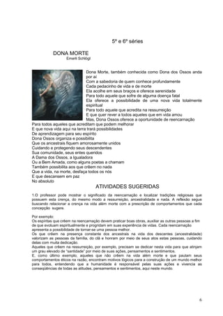 6
5º e 6º séries
DONA MORTE
Emerli Schlögl
Dona Morte, também conhecida como Dona dos Ossos anda
por aí
Com a sabedoria de quem conhece profundamente
Cada pedacinho de vida e de morte
Ela acolhe em seus braços e oferece serenidade
Para todo aquele que sofre de alguma doença fatal
Ela oferece a possibilidade de uma nova vida totalmente
espiritual
Para todo aquele que acredita na ressurreição
E que quer rever a todos aqueles que em vida amou
Mas, Dona Ossos oferece a oportunidade de reencarnação
Para todos aqueles que acreditam que podem melhorar
E que nova vida aqui na terra trará possibilidades
De aprendizagem para seu espírito
Dona Ossos organiza e possibilita
Que os ancestrais fiquem amorosamente unidos
Cuidando e protegendo seus descendentes
Sua comunidade, seus entes queridos
A Dama dos Ossos, a Igualadora
Ou a Bem Amada, como alguns poetas a chamam
Também possibilita aos que crêem no nada
Que a vida, na morte, desfaça todos os nós
E que descansem em paz
No absoluto
ATIVIDADES SUGERIDAS
1.O professor pode mostrar o significado da reencarnação e localizar tradições religiosas que
possuem esta crença, do mesmo modo a ressurreição, ancestralidade e nada. A reflexão segue
buscando relacionar a crença na vida além morte com a prescrição de comportamentos que cada
concepção sugere.
Por exemplo:
Os espíritas que crêem na reencarnação devem praticar boas obras, auxiliar as outras pessoas a fim
de que evoluam espiritualmente e progridam em suas experiência de vidas. Cada reencarnação
apresenta a possibilidade de tornar-se uma pessoa melhor.
Os que crêem na presença constante dos ancestrais na vida dos descentes (ancestralidade)
valorizam as pessoas da família, do clã e honram por meio de seus atos estas pessoas, cuidando
delas com muita dedicação.
Aqueles que crêem na ressurreição, por exemplo, precisam se dedicar nesta vida para que atinjam
um grau elevado de “santidade” por meio de suas ações, pensamentos e sentimentos.
E, como último exemplo, aqueles que não crêem na vida além morte e que pautam seus
comportamentos éticos na razão, encontram motivos lógicos para a construção de um mundo melhor
para todos, entendendo que a humanidade é responsável pelas suas ações e vivencia as
conseqüências de todas as atitudes, pensamentos e sentimentos, aqui neste mundo.
 