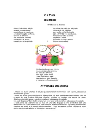 7
3º e 4º ano
SEM MEDO
Diná Raquel D. da Costa
Descobrindo minha religião No estudo das tradições religiosas
amando o que professo minha lente vai colorindo
posso olhar a do meu irmão sem perder minha identidade
sem discriminação, confesso. com o ‘OUTRO’ vou construindo.
O medo do diferente Respeitando todos os seres
aos poucos vai sumindo respeito o Criador
minha visão se amplia Isto muda o norte, o sentido.
meu abraço vai se abrindo. I Isto me torna melhor.
Você pode olhar pro teu vizinho
mesmo tendo outro caminho,
Se ele cultua diferente,
Que legal, vá em frente.
Você com certeza pode
descobrir com ele o Sagrado
o Imanente...o Transcendente!
ATIVIDADES SUGERIDAS
1. Propor aos alunos uma lista de atitudes que demonstrem discriminação e em seguida, atitudes que
revertam este quadro.
2. Pedir aos alunos que construam num papel grande, um feixe com balões coloridos tendo cada um
o nome de uma Tradição Religiosa diferente, incluindo as religiões dos alunos da classe.
Coletivamente refletir sobre o trabalho ressaltando a beleza da diversidade.
3. A partir da poesia “Sem Medo” construir um novo texto tendo como foco a beleza da diversidade.
4. Cada aluno faz o contorno de sua mão em uma folha de papel e pinta a mão toda com uma
determinada cor e cada dedinho com cores distintas. Ao término levantar o seguinte questionamento:
Podemos ser iguais e ao mesmo tempo diferentes? Como as pessoas podem conviver de modo
harmonioso em meio a todas as diferenças e semelhanças?
 