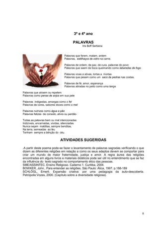 8
3º e 4º ano
PALAVRAS
Iris Boff Serbena
Palavras que ferem, matam, ardem
Palavras, estilhaços de vidro na carne.
Palavras de ordem, de paz, de cura, palavras do povo
Palavras que saem da boca queimando como labaredas de fogo
Palavras vivas e ativas, tortas e mortas
Palavras que pesam como um saco de pedras nas costas.
Palavras de fé, amor, esperança
Palavras atiradas no peito como uma lança.
Palavras que atraem ou repelem
Palavras como penas de anjos em sua pele
Palavras indigestas, amargas como o fel
Palavras de cores, sabores doces como o mel
Palavras nutrizes como água e pão
Palavras felizes de consolo, alívio ou perdão
Todas as palavras bem ou mal intencionadas
Indizíveis, encarnadas, vividas, silenciadas
Nunca sejam malditas, sempre benditas,
Na terra, semeadas ao léu
Tenham sempre a bênção do céu.
ATIVIDADES SUGERIDAS
.A partir deste poema pode-se fazer o levantamento de palavras sagradas verificando o que
dizem as diferentes religiões em relação a como os seus adeptos devem se comportar para
criar um mundo de maior fraternidade, justiça e amor. A regra áurea das religiões
encontradas em alguns livros e materiais didáticos pode ser útil no entendimento que se faz
da influência do texto sagrado no comportamento ético das pessoas.
SME/ASSINTEC. Ensino Religioso. Caderno 1. Curitiba, 2004.
BOWKER, John.. Para entender as religiões. São Paulo: Ática, 1997. p.188-189
SCHLÖGL, Emerli. Expansão criativa: por uma pedagogia da auto-descoberta.
Petrópolis:Vozes, 2000. (Capítulo sobre a diversidade religiosa).
 