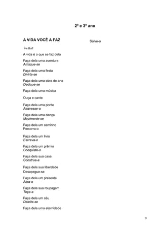 9
2º e 3º ano
A VIDA VOCÊ A FAZ
Íris Boff
A vida é o que se faz dela
Faça dela uma aventura
Arrisque-se
Faça dela uma festa
Divirta-se
Faça dela uma obra de arte
Dedique-se
Faça dela uma música
Ouça e cante
Faça dela uma ponte
Atravesse-a
Faça dela uma dança
Movimente-se
Faça dela um caminho
Percorra-o
Faça dela um livro
Escreva-o
Faça dela um prêmio
Conquiste-o
Faça dela sua casa
Construa-a
Faça dela sua liberdade
Desapegue-se
Faça dela um presente
Abra-o
Faça dela sua roupagem
Teça-a
Faça dela um céu
Deleite-se
Faça dela uma eternidade
Salve-a
 