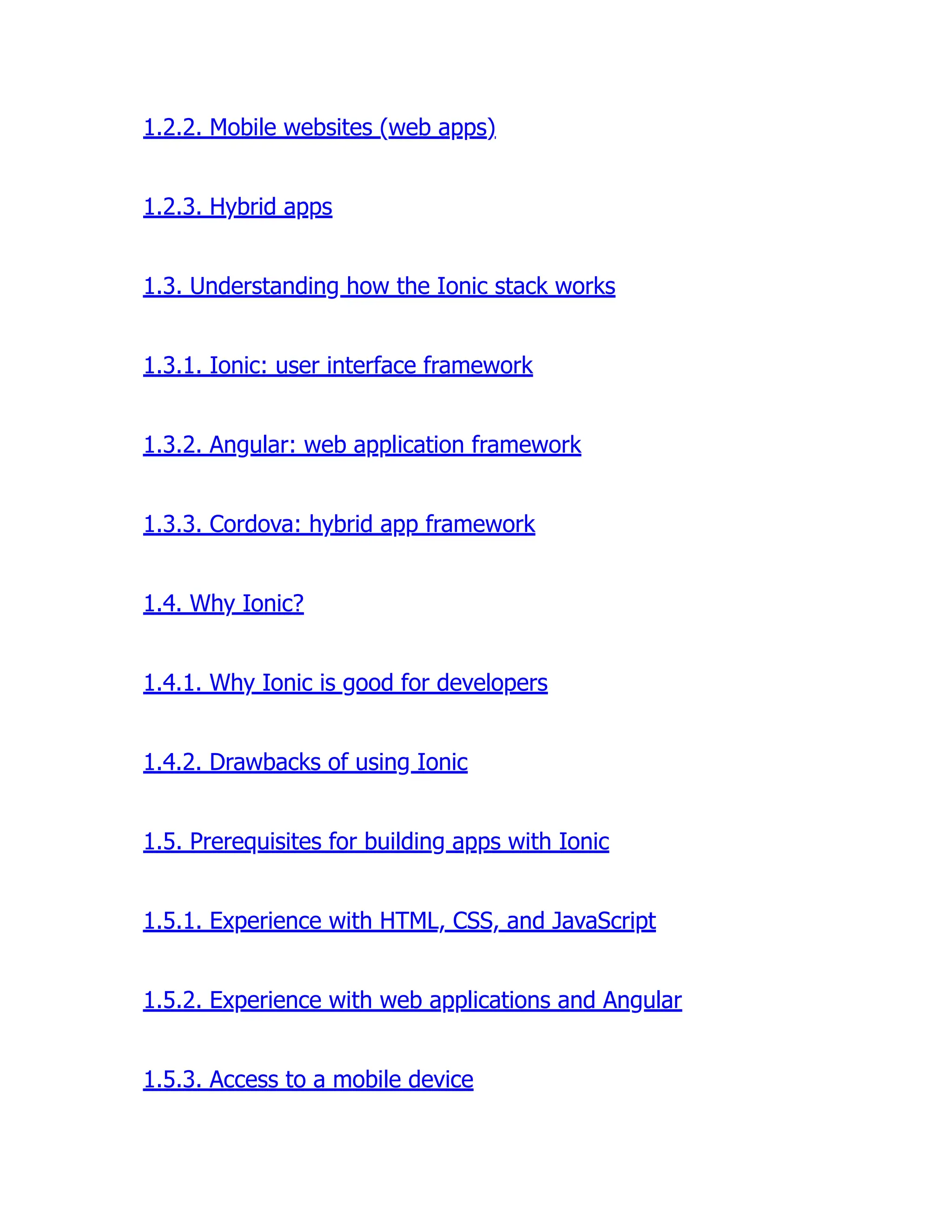 1.2.2. Mobile websites (web apps) 1.2.3. Hybrid apps 1.3. Understanding how the Ionic stack works 1.3.1. Ionic: user interface framework 1.3.2. Angular: web application framework 1.3.3. Cordova: hybrid app framework 1.4. Why Ionic? 1.4.1. Why Ionic is good for developers 1.4.2. Drawbacks of using Ionic 1.5. Prerequisites for building apps with Ionic 1.5.1. Experience with HTML, CSS, and JavaScript 1.5.2. Experience with web applications and Angular 1.5.3. Access to a mobile device 