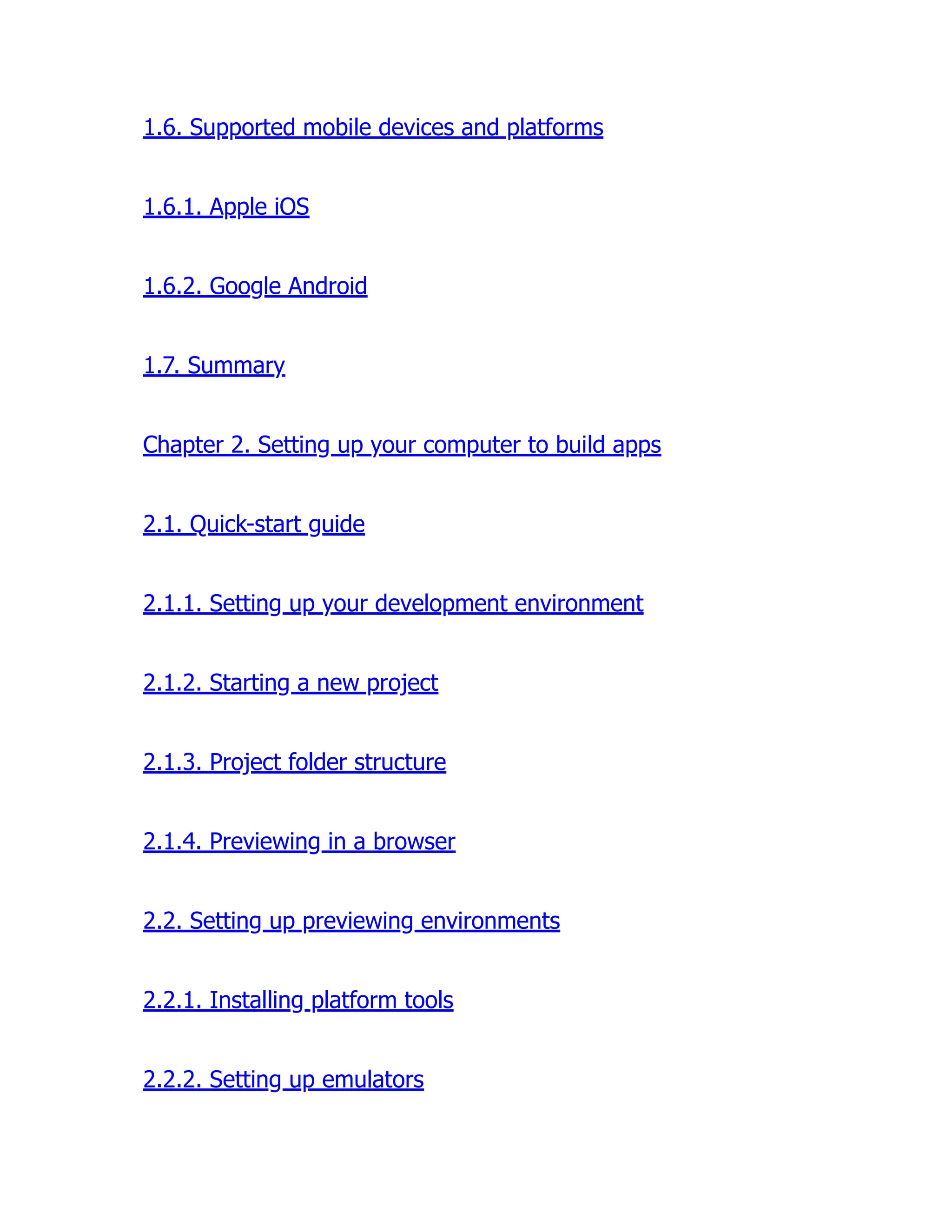 1.6. Supported mobile devices and platforms 1.6.1. Apple iOS 1.6.2. Google Android 1.7. Summary Chapter 2. Setting up your computer to build apps 2.1. Quick-start guide 2.1.1. Setting up your development environment 2.1.2. Starting a new project 2.1.3. Project folder structure 2.1.4. Previewing in a browser 2.2. Setting up previewing environments 2.2.1. Installing platform tools 2.2.2. Setting up emulators 