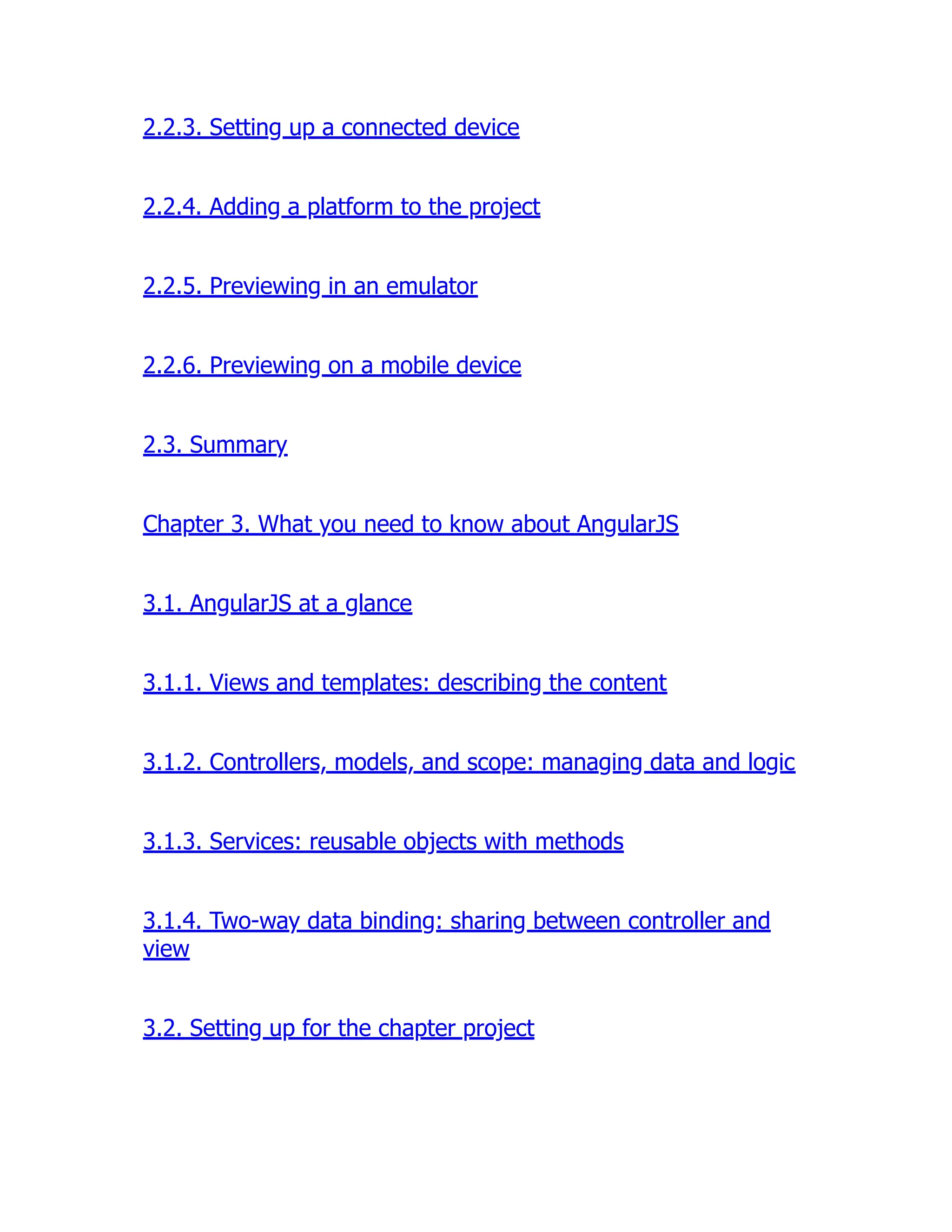 2.2.3. Setting up a connected device 2.2.4. Adding a platform to the project 2.2.5. Previewing in an emulator 2.2.6. Previewing on a mobile device 2.3. Summary Chapter 3. What you need to know about AngularJS 3.1. AngularJS at a glance 3.1.1. Views and templates: describing the content 3.1.2. Controllers, models, and scope: managing data and logic 3.1.3. Services: reusable objects with methods 3.1.4. Two-way data binding: sharing between controller and view 3.2. Setting up for the chapter project 