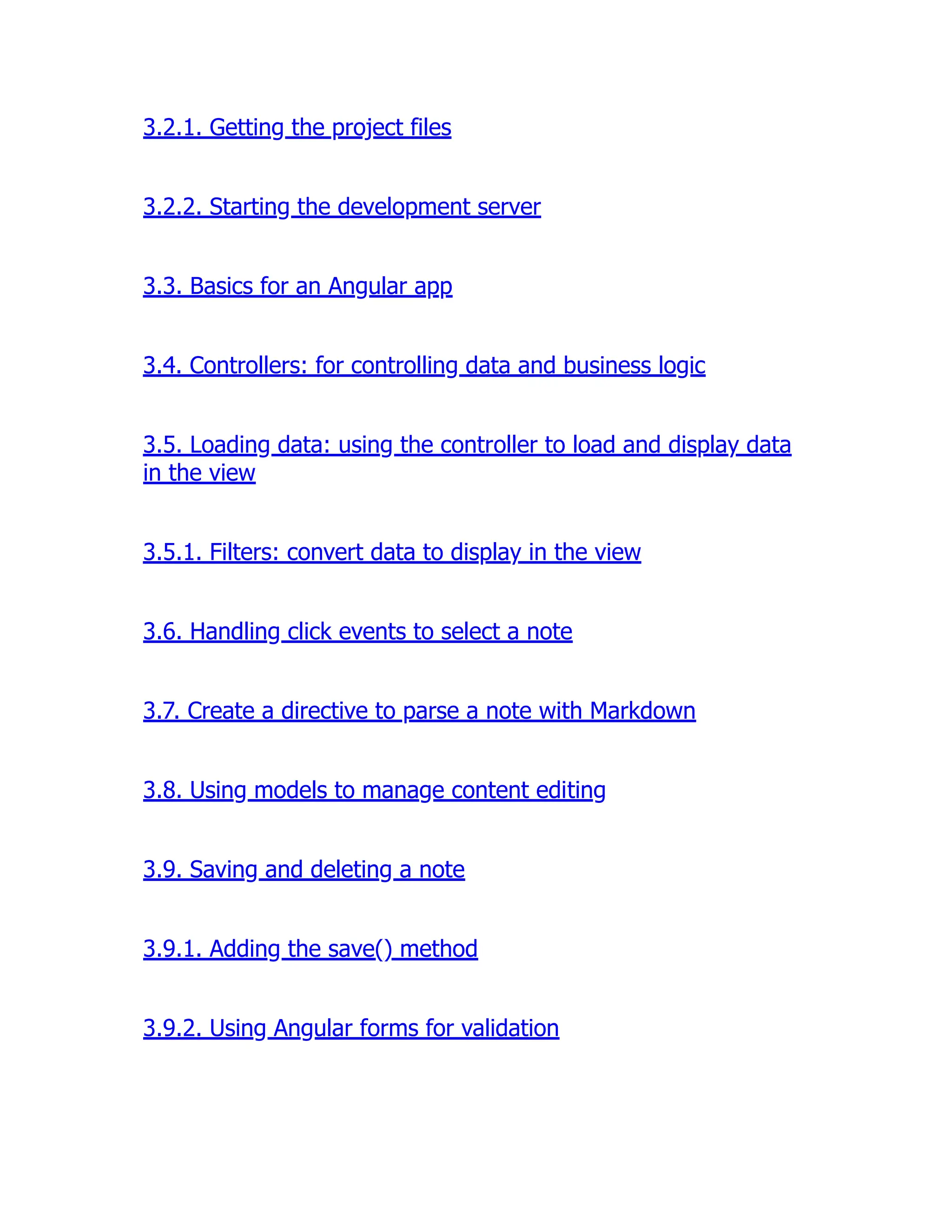 3.2.1. Getting the project files 3.2.2. Starting the development server 3.3. Basics for an Angular app 3.4. Controllers: for controlling data and business logic 3.5. Loading data: using the controller to load and display data in the view 3.5.1. Filters: convert data to display in the view 3.6. Handling click events to select a note 3.7. Create a directive to parse a note with Markdown 3.8. Using models to manage content editing 3.9. Saving and deleting a note 3.9.1. Adding the save() method 3.9.2. Using Angular forms for validation 