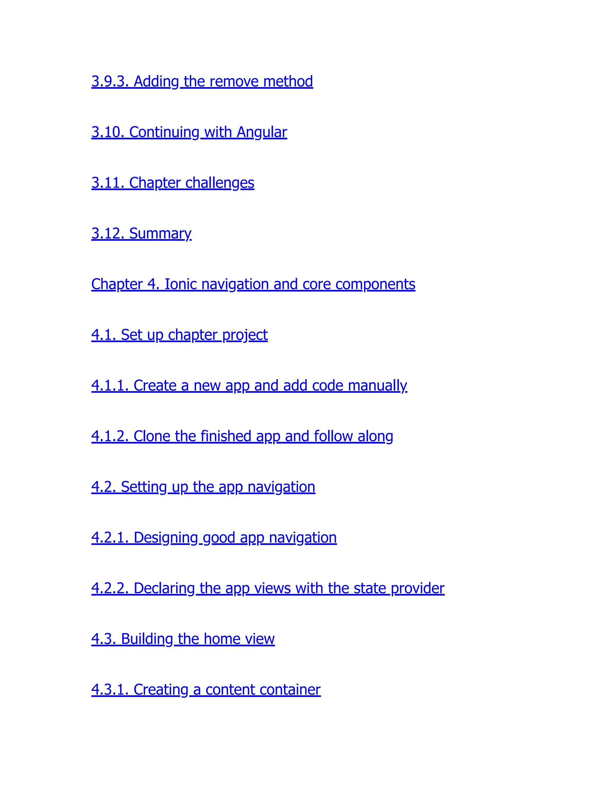 3.9.3. Adding the remove method 3.10. Continuing with Angular 3.11. Chapter challenges 3.12. Summary Chapter 4. Ionic navigation and core components 4.1. Set up chapter project 4.1.1. Create a new app and add code manually 4.1.2. Clone the finished app and follow along 4.2. Setting up the app navigation 4.2.1. Designing good app navigation 4.2.2. Declaring the app views with the state provider 4.3. Building the home view 4.3.1. Creating a content container 