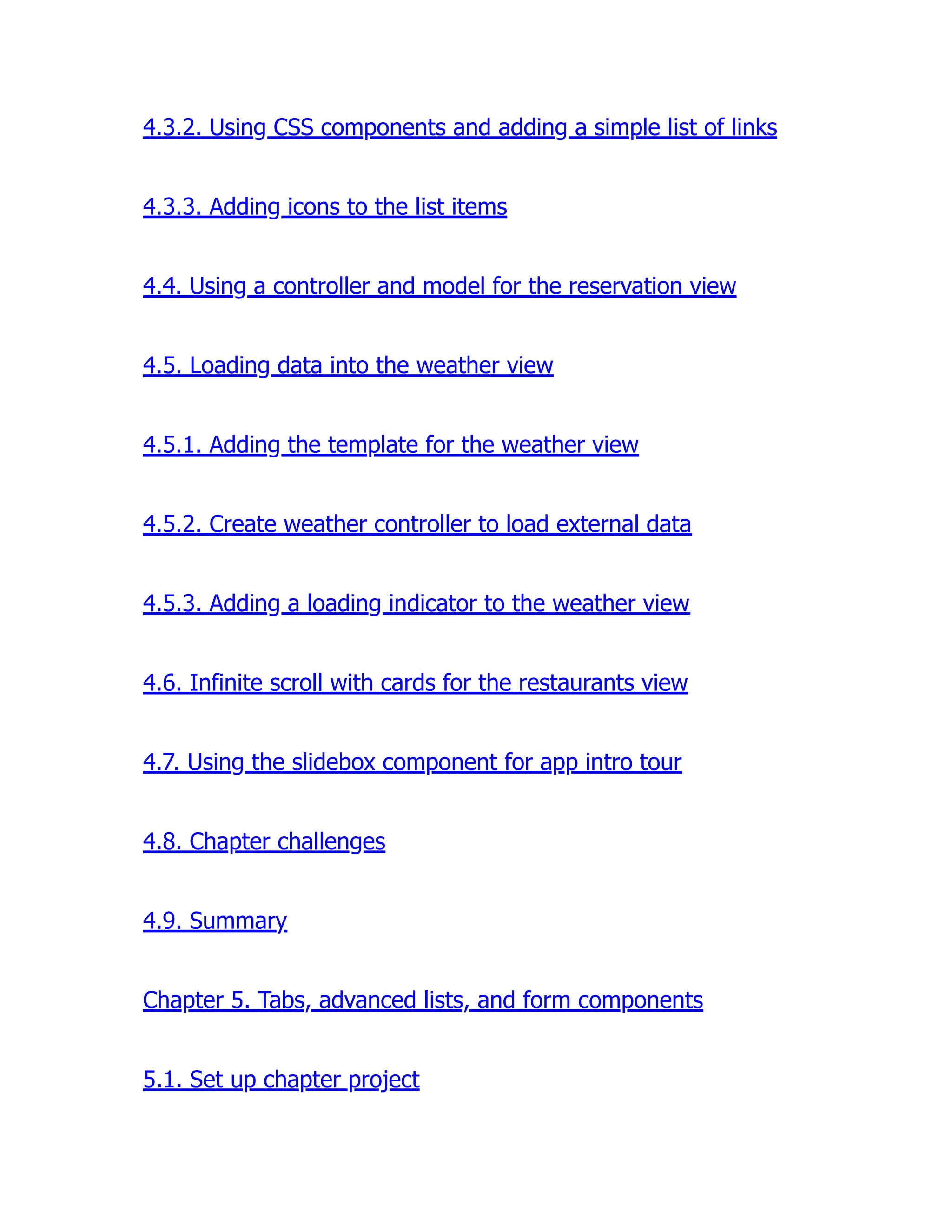 4.3.2. Using CSS components and adding a simple list of links 4.3.3. Adding icons to the list items 4.4. Using a controller and model for the reservation view 4.5. Loading data into the weather view 4.5.1. Adding the template for the weather view 4.5.2. Create weather controller to load external data 4.5.3. Adding a loading indicator to the weather view 4.6. Infinite scroll with cards for the restaurants view 4.7. Using the slidebox component for app intro tour 4.8. Chapter challenges 4.9. Summary Chapter 5. Tabs, advanced lists, and form components 5.1. Set up chapter project 