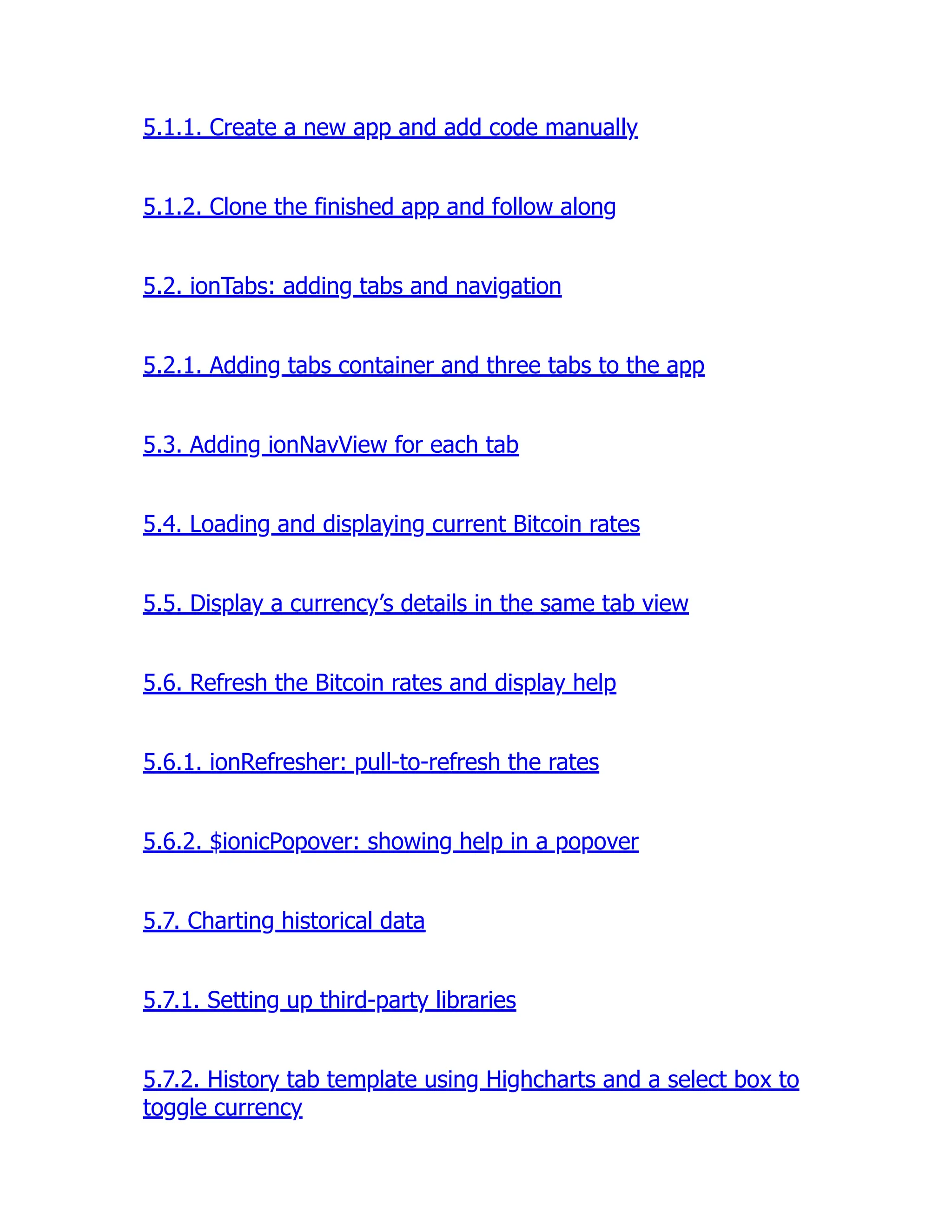 5.1.1. Create a new app and add code manually 5.1.2. Clone the finished app and follow along 5.2. ionTabs: adding tabs and navigation 5.2.1. Adding tabs container and three tabs to the app 5.3. Adding ionNavView for each tab 5.4. Loading and displaying current Bitcoin rates 5.5. Display a currency’s details in the same tab view 5.6. Refresh the Bitcoin rates and display help 5.6.1. ionRefresher: pull-to-refresh the rates 5.6.2. $ionicPopover: showing help in a popover 5.7. Charting historical data 5.7.1. Setting up third-party libraries 5.7.2. History tab template using Highcharts and a select box to toggle currency 