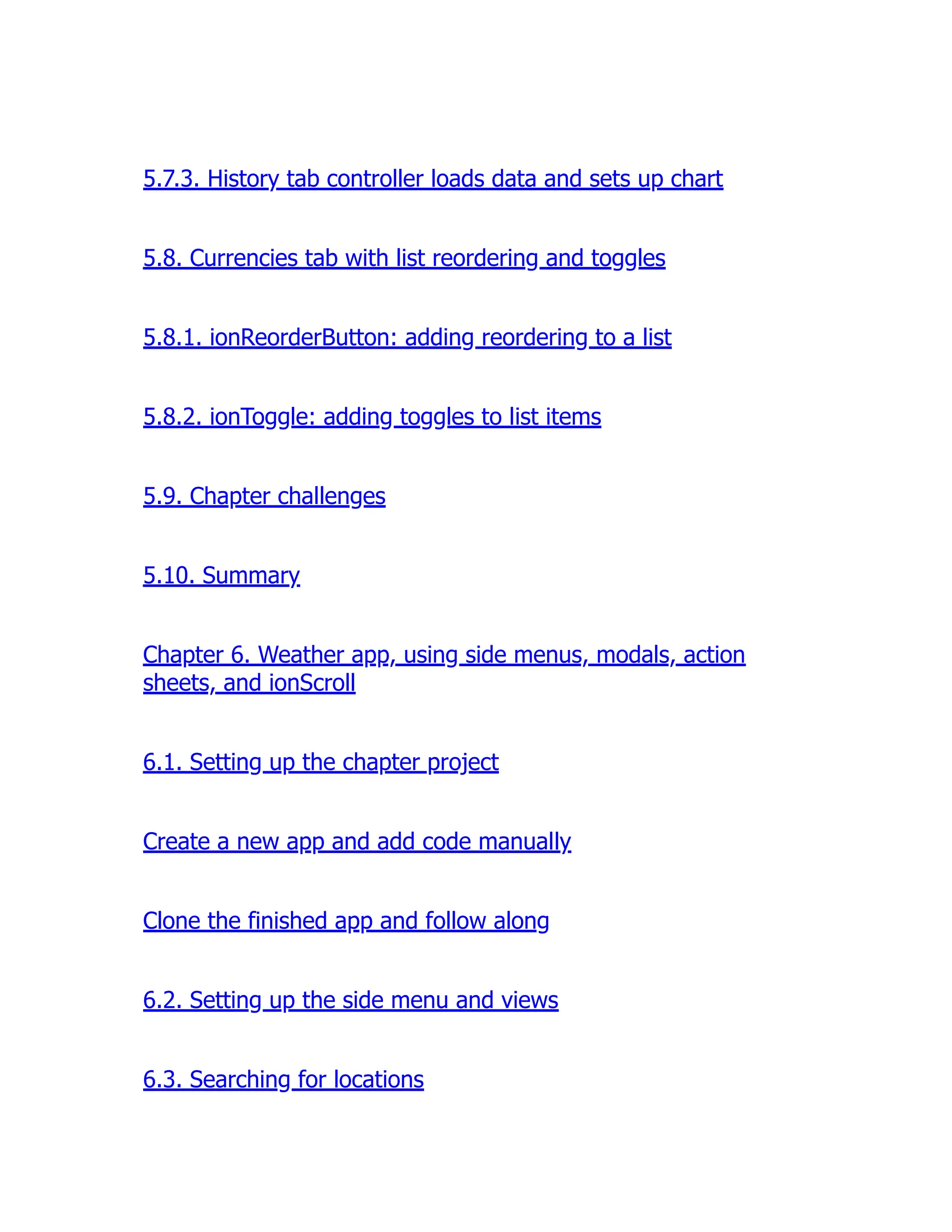5.7.3. History tab controller loads data and sets up chart 5.8. Currencies tab with list reordering and toggles 5.8.1. ionReorderButton: adding reordering to a list 5.8.2. ionToggle: adding toggles to list items 5.9. Chapter challenges 5.10. Summary Chapter 6. Weather app, using side menus, modals, action sheets, and ionScroll 6.1. Setting up the chapter project Create a new app and add code manually Clone the finished app and follow along 6.2. Setting up the side menu and views 6.3. Searching for locations 