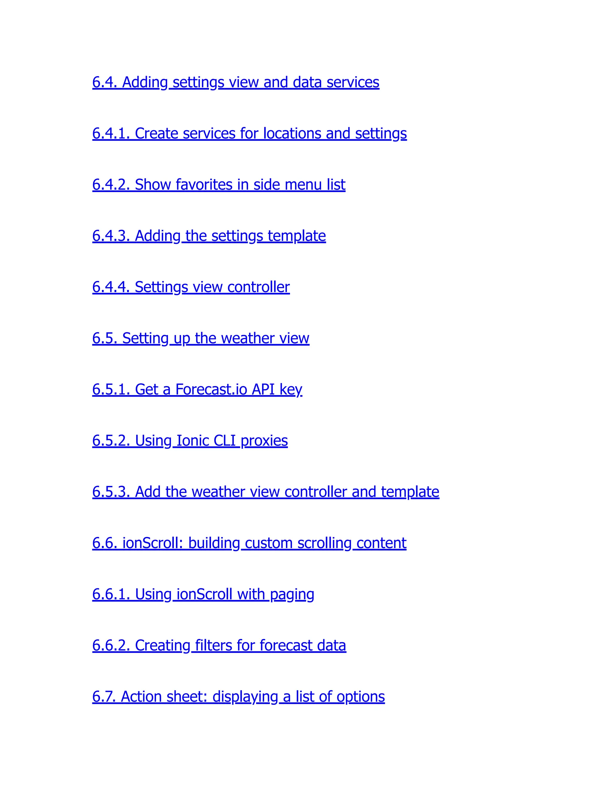 6.4. Adding settings view and data services 6.4.1. Create services for locations and settings 6.4.2. Show favorites in side menu list 6.4.3. Adding the settings template 6.4.4. Settings view controller 6.5. Setting up the weather view 6.5.1. Get a Forecast.io API key 6.5.2. Using Ionic CLI proxies 6.5.3. Add the weather view controller and template 6.6. ionScroll: building custom scrolling content 6.6.1. Using ionScroll with paging 6.6.2. Creating filters for forecast data 6.7. Action sheet: displaying a list of options 