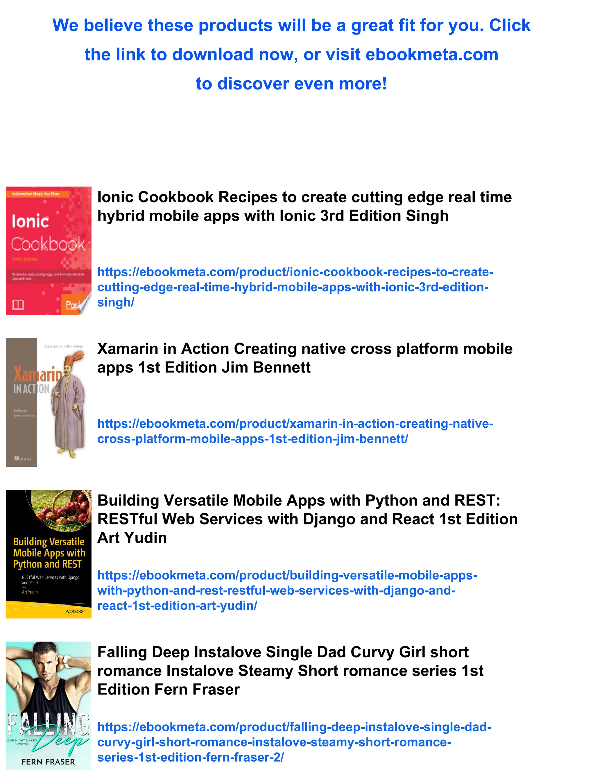 We believe these products will be a great fit for you. Click the link to download now, or visit ebookmeta.com to discover even more! Ionic Cookbook Recipes to create cutting edge real time hybrid mobile apps with Ionic 3rd Edition Singh https://ebookmeta.com/product/ionic-cookbook-recipes-to-create- cutting-edge-real-time-hybrid-mobile-apps-with-ionic-3rd-edition- singh/ Xamarin in Action Creating native cross platform mobile apps 1st Edition Jim Bennett https://ebookmeta.com/product/xamarin-in-action-creating-native- cross-platform-mobile-apps-1st-edition-jim-bennett/ Building Versatile Mobile Apps with Python and REST: RESTful Web Services with Django and React 1st Edition Art Yudin https://ebookmeta.com/product/building-versatile-mobile-apps- with-python-and-rest-restful-web-services-with-django-and- react-1st-edition-art-yudin/ Falling Deep Instalove Single Dad Curvy Girl short romance Instalove Steamy Short romance series 1st Edition Fern Fraser https://ebookmeta.com/product/falling-deep-instalove-single-dad- curvy-girl-short-romance-instalove-steamy-short-romance- series-1st-edition-fern-fraser-2/ 