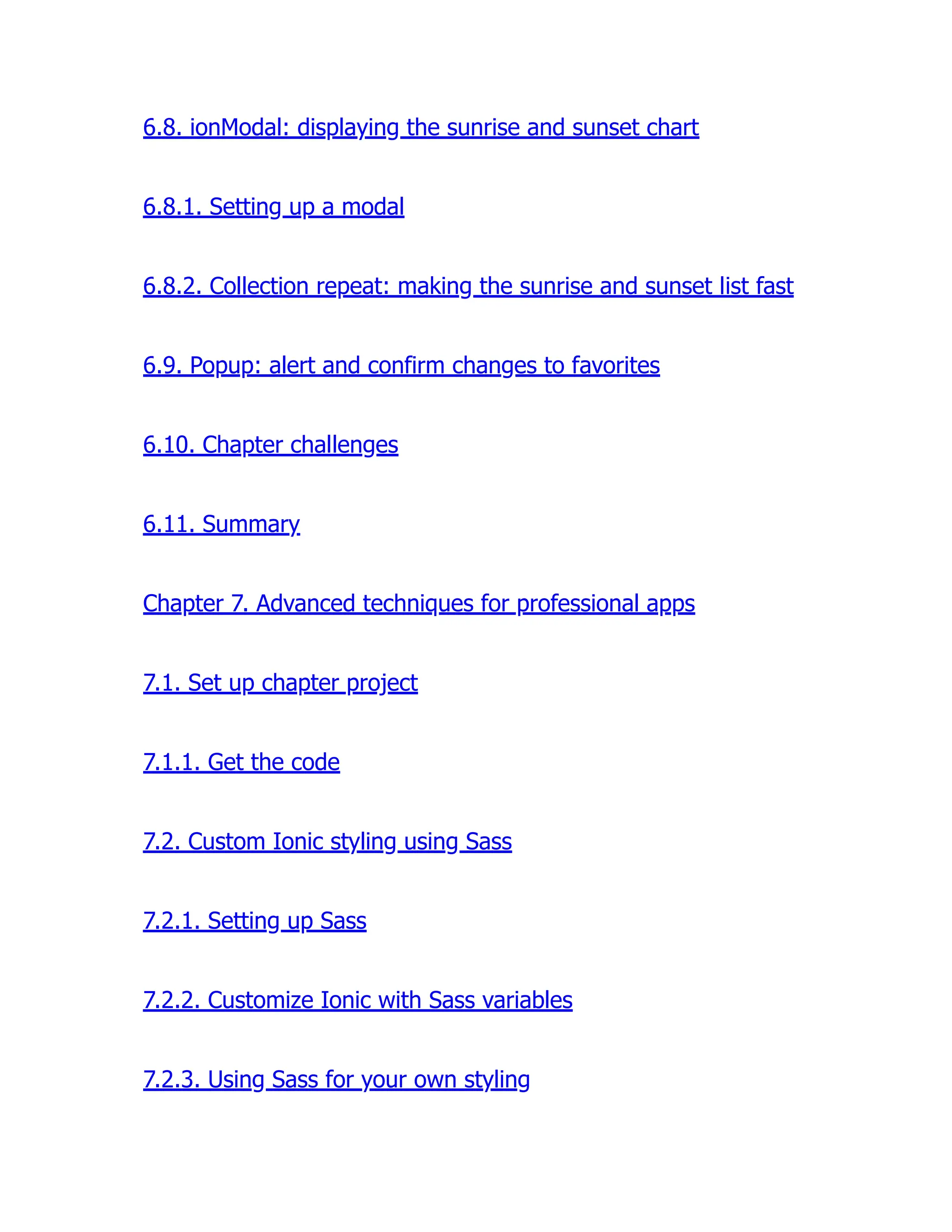 6.8. ionModal: displaying the sunrise and sunset chart 6.8.1. Setting up a modal 6.8.2. Collection repeat: making the sunrise and sunset list fast 6.9. Popup: alert and confirm changes to favorites 6.10. Chapter challenges 6.11. Summary Chapter 7. Advanced techniques for professional apps 7.1. Set up chapter project 7.1.1. Get the code 7.2. Custom Ionic styling using Sass 7.2.1. Setting up Sass 7.2.2. Customize Ionic with Sass variables 7.2.3. Using Sass for your own styling 
