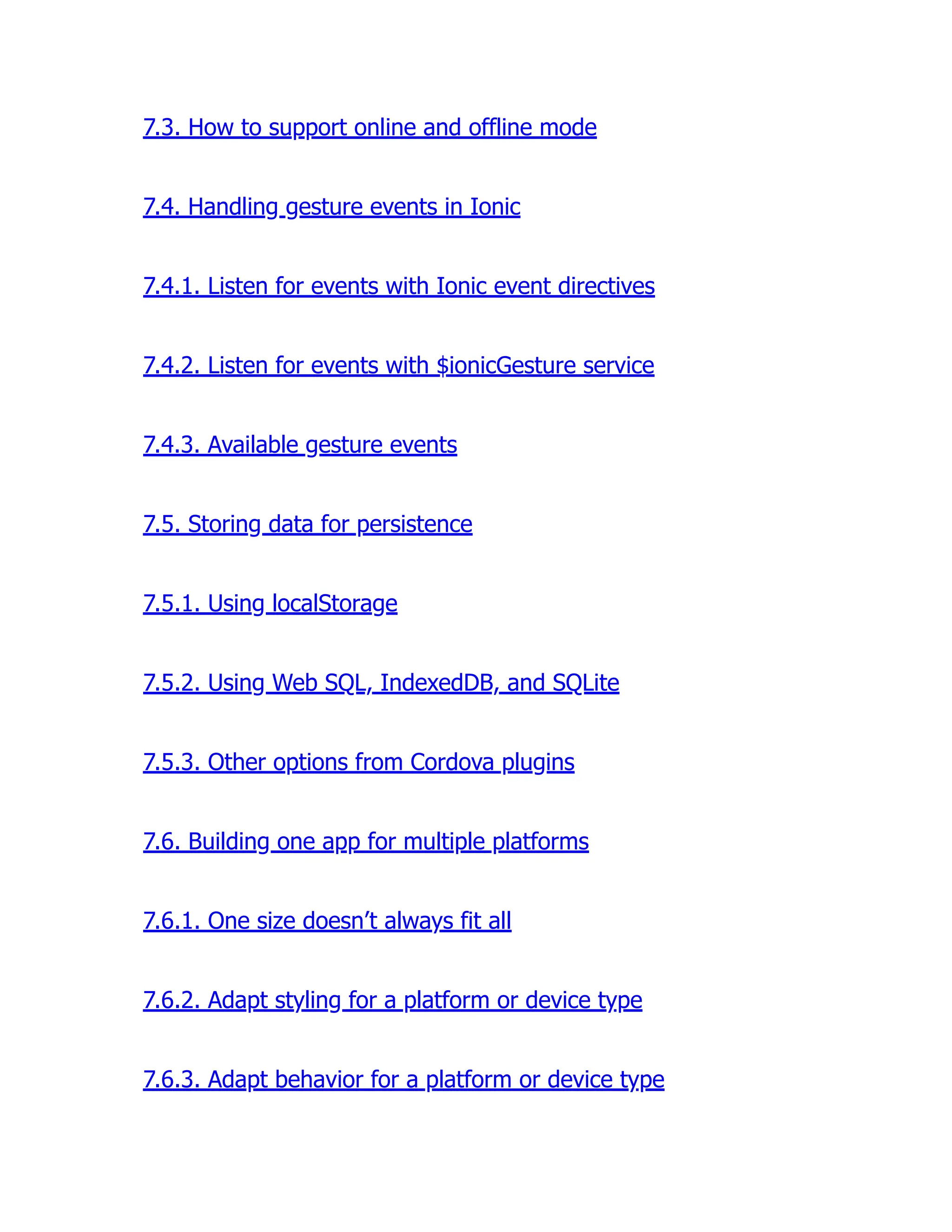 7.3. How to support online and offline mode 7.4. Handling gesture events in Ionic 7.4.1. Listen for events with Ionic event directives 7.4.2. Listen for events with $ionicGesture service 7.4.3. Available gesture events 7.5. Storing data for persistence 7.5.1. Using localStorage 7.5.2. Using Web SQL, IndexedDB, and SQLite 7.5.3. Other options from Cordova plugins 7.6. Building one app for multiple platforms 7.6.1. One size doesn’t always fit all 7.6.2. Adapt styling for a platform or device type 7.6.3. Adapt behavior for a platform or device type 