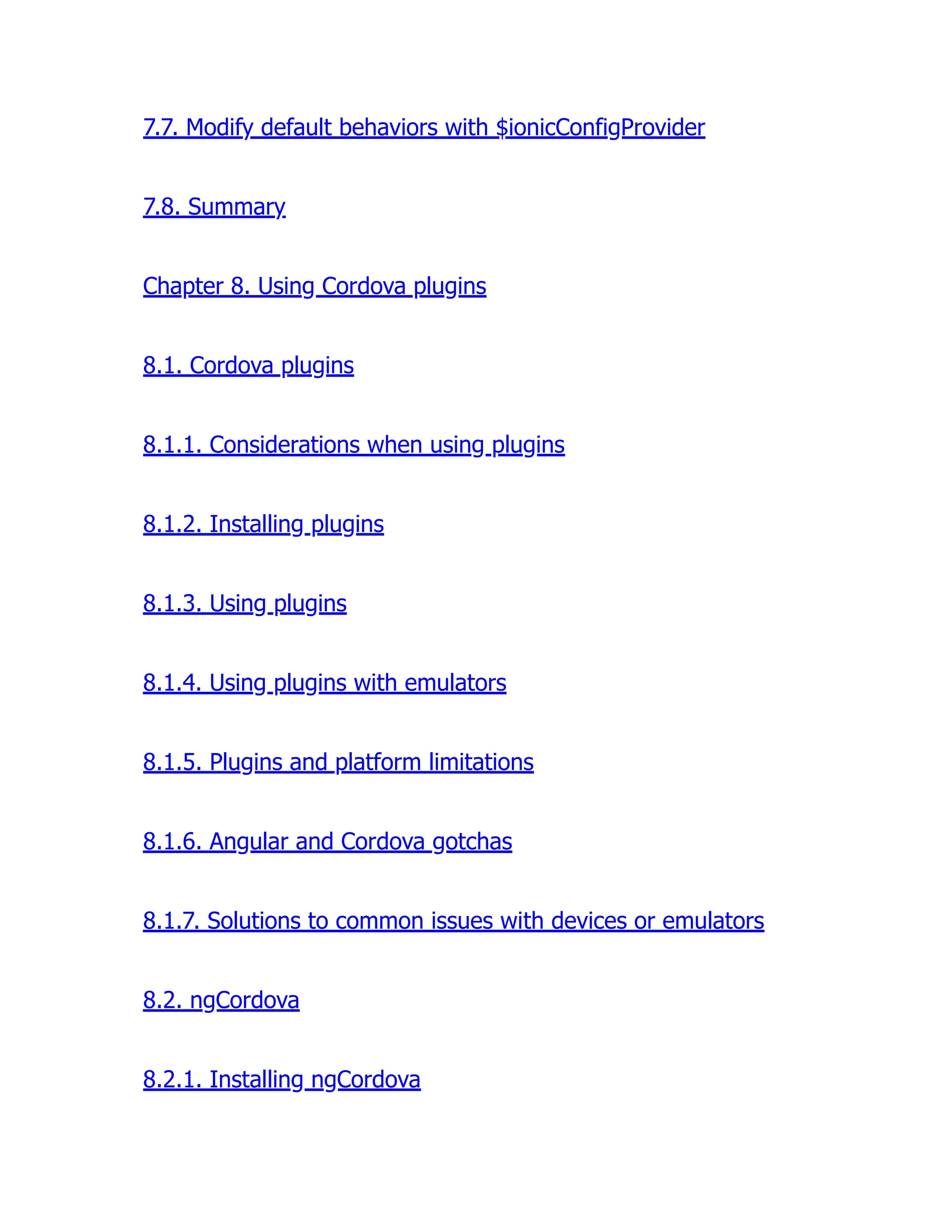 7.7. Modify default behaviors with $ionicConfigProvider 7.8. Summary Chapter 8. Using Cordova plugins 8.1. Cordova plugins 8.1.1. Considerations when using plugins 8.1.2. Installing plugins 8.1.3. Using plugins 8.1.4. Using plugins with emulators 8.1.5. Plugins and platform limitations 8.1.6. Angular and Cordova gotchas 8.1.7. Solutions to common issues with devices or emulators 8.2. ngCordova 8.2.1. Installing ngCordova 