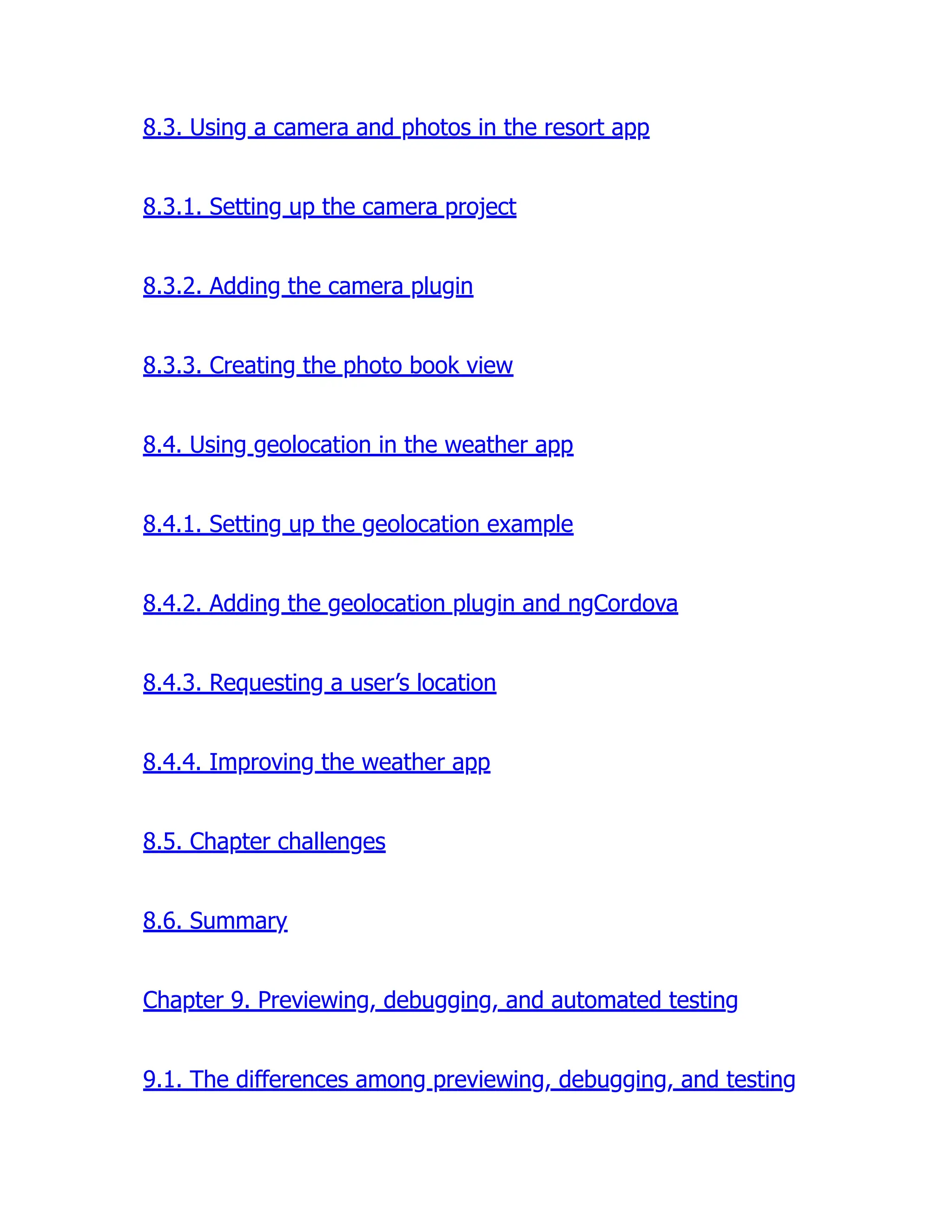 8.3. Using a camera and photos in the resort app 8.3.1. Setting up the camera project 8.3.2. Adding the camera plugin 8.3.3. Creating the photo book view 8.4. Using geolocation in the weather app 8.4.1. Setting up the geolocation example 8.4.2. Adding the geolocation plugin and ngCordova 8.4.3. Requesting a user’s location 8.4.4. Improving the weather app 8.5. Chapter challenges 8.6. Summary Chapter 9. Previewing, debugging, and automated testing 9.1. The differences among previewing, debugging, and testing 