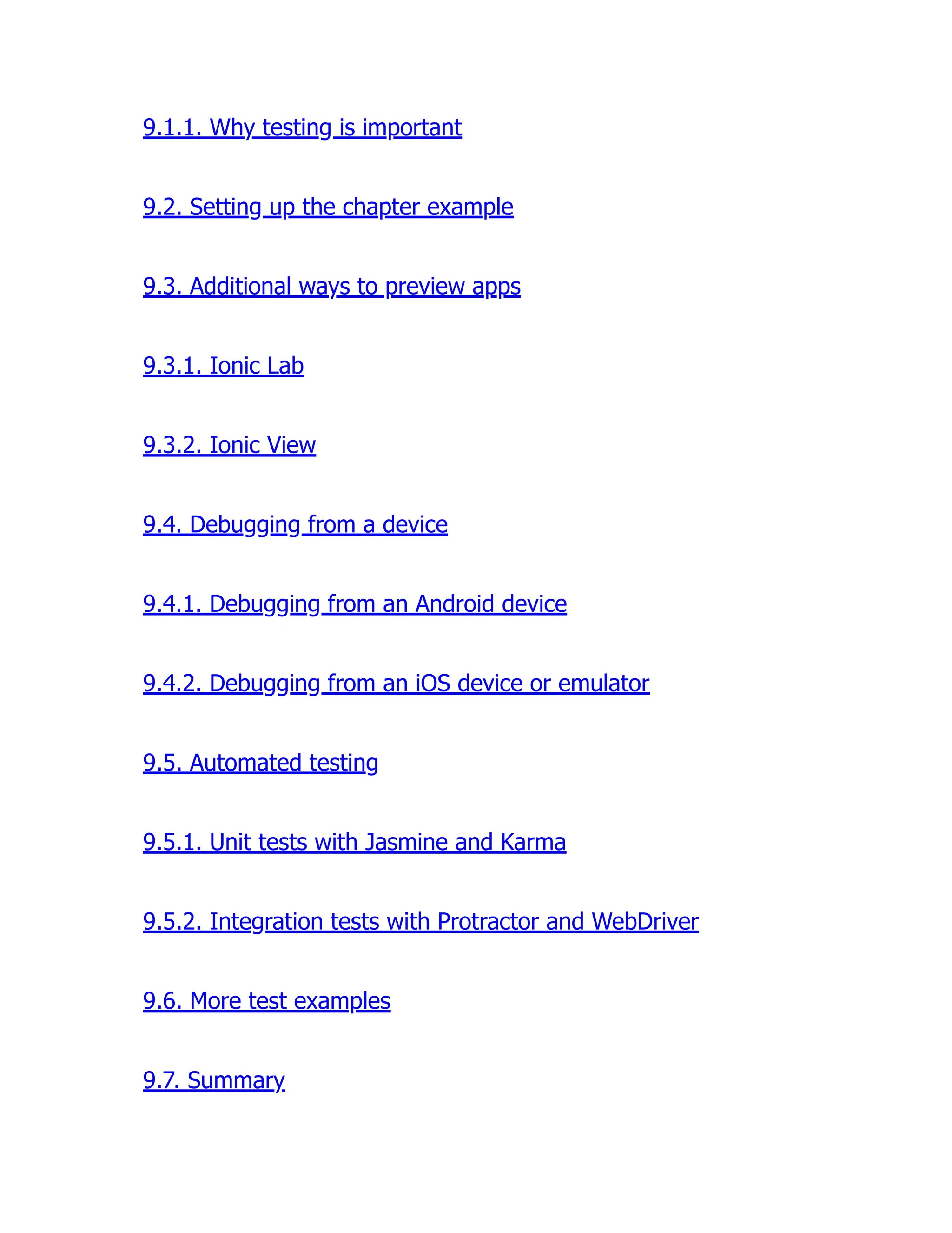9.1.1. Why testing is important 9.2. Setting up the chapter example 9.3. Additional ways to preview apps 9.3.1. Ionic Lab 9.3.2. Ionic View 9.4. Debugging from a device 9.4.1. Debugging from an Android device 9.4.2. Debugging from an iOS device or emulator 9.5. Automated testing 9.5.1. Unit tests with Jasmine and Karma 9.5.2. Integration tests with Protractor and WebDriver 9.6. More test examples 9.7. Summary 