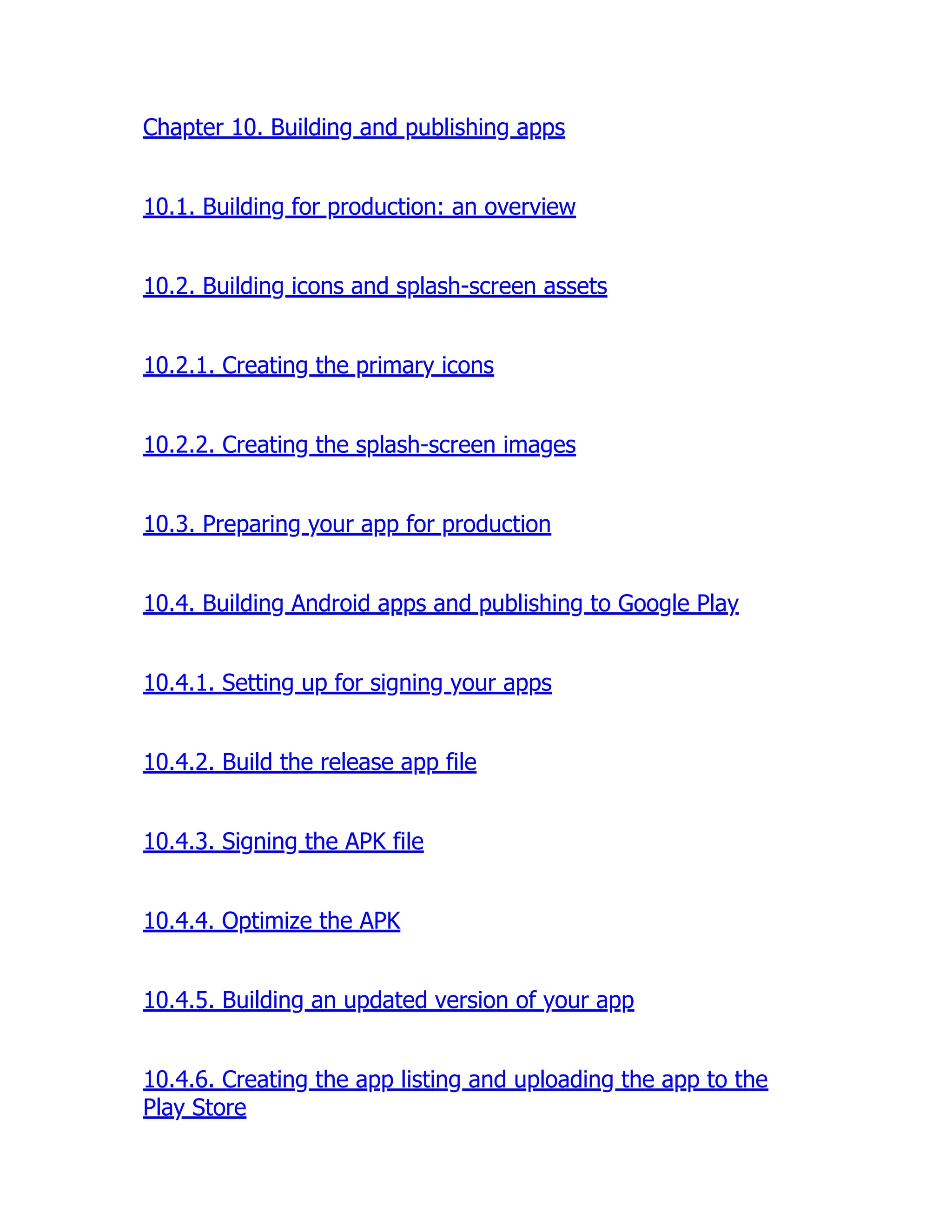 Chapter 10. Building and publishing apps 10.1. Building for production: an overview 10.2. Building icons and splash-screen assets 10.2.1. Creating the primary icons 10.2.2. Creating the splash-screen images 10.3. Preparing your app for production 10.4. Building Android apps and publishing to Google Play 10.4.1. Setting up for signing your apps 10.4.2. Build the release app file 10.4.3. Signing the APK file 10.4.4. Optimize the APK 10.4.5. Building an updated version of your app 10.4.6. Creating the app listing and uploading the app to the Play Store 