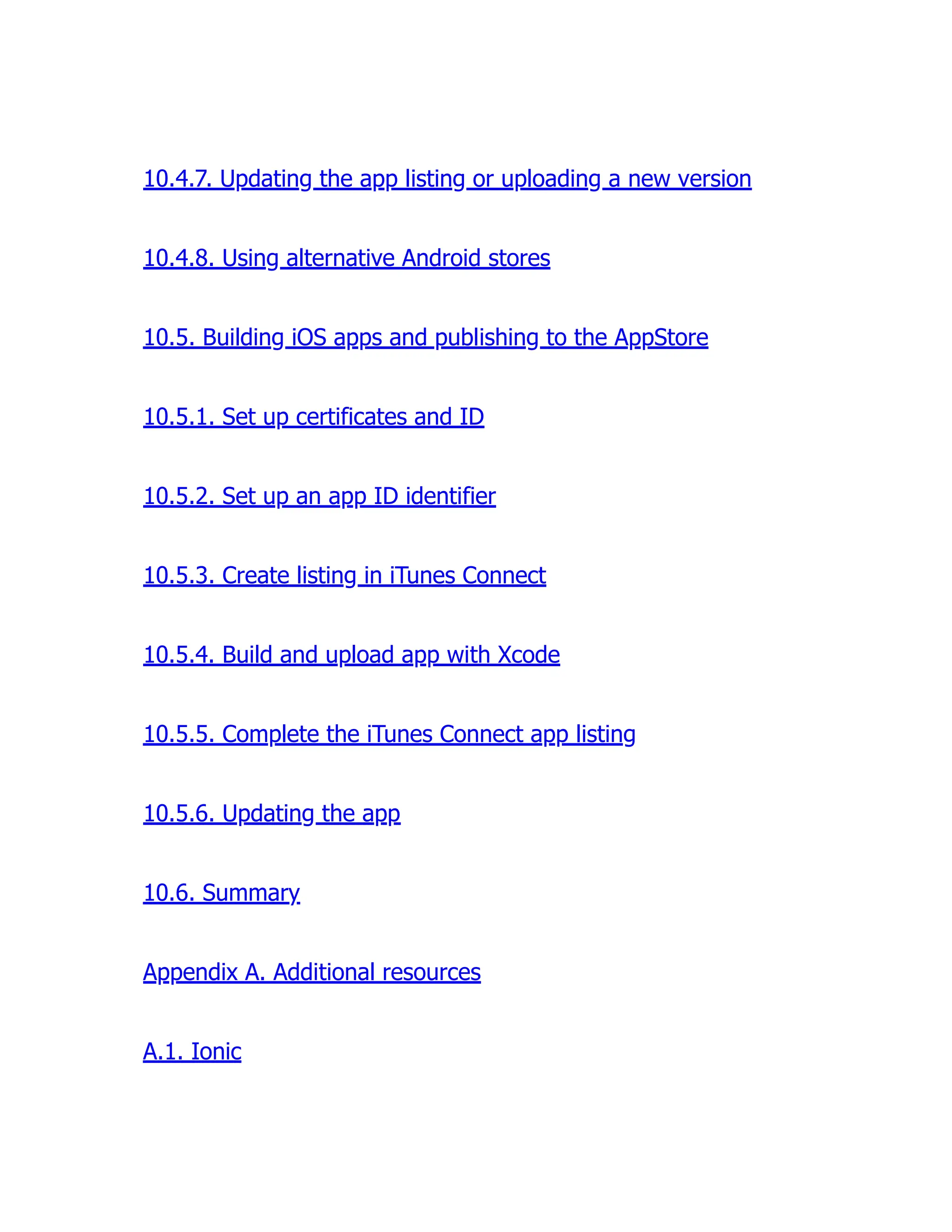 10.4.7. Updating the app listing or uploading a new version 10.4.8. Using alternative Android stores 10.5. Building iOS apps and publishing to the AppStore 10.5.1. Set up certificates and ID 10.5.2. Set up an app ID identifier 10.5.3. Create listing in iTunes Connect 10.5.4. Build and upload app with Xcode 10.5.5. Complete the iTunes Connect app listing 10.5.6. Updating the app 10.6. Summary Appendix A. Additional resources A.1. Ionic 