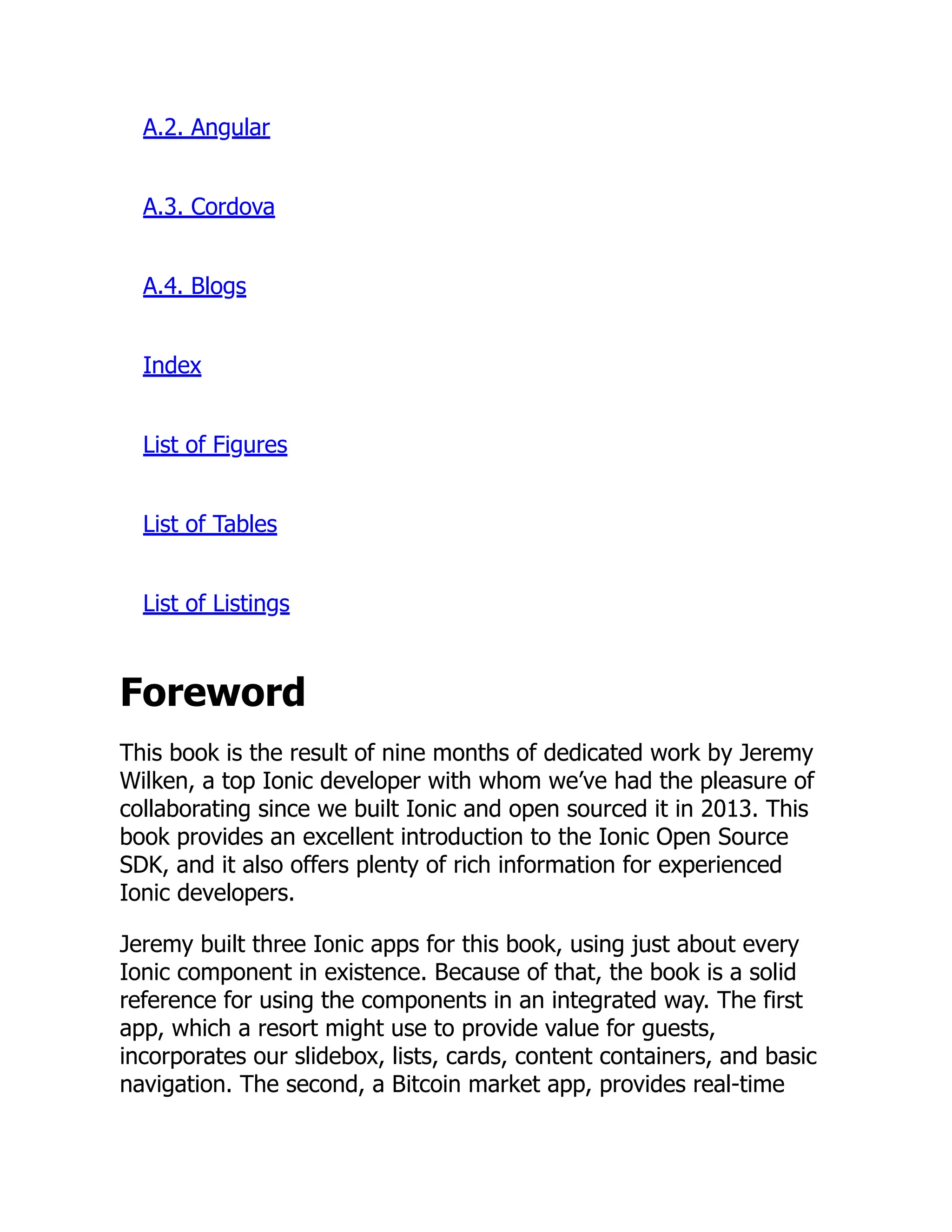 A.2. Angular A.3. Cordova A.4. Blogs Index List of Figures List of Tables List of Listings Foreword This book is the result of nine months of dedicated work by Jeremy Wilken, a top Ionic developer with whom we’ve had the pleasure of collaborating since we built Ionic and open sourced it in 2013. This book provides an excellent introduction to the Ionic Open Source SDK, and it also offers plenty of rich information for experienced Ionic developers. Jeremy built three Ionic apps for this book, using just about every Ionic component in existence. Because of that, the book is a solid reference for using the components in an integrated way. The first app, which a resort might use to provide value for guests, incorporates our slidebox, lists, cards, content containers, and basic navigation. The second, a Bitcoin market app, provides real-time 