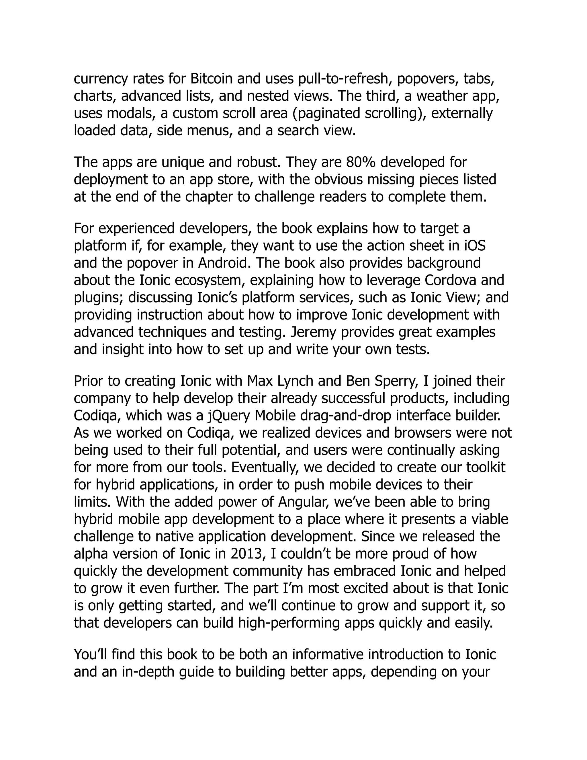 currency rates for Bitcoin and uses pull-to-refresh, popovers, tabs, charts, advanced lists, and nested views. The third, a weather app, uses modals, a custom scroll area (paginated scrolling), externally loaded data, side menus, and a search view. The apps are unique and robust. They are 80% developed for deployment to an app store, with the obvious missing pieces listed at the end of the chapter to challenge readers to complete them. For experienced developers, the book explains how to target a platform if, for example, they want to use the action sheet in iOS and the popover in Android. The book also provides background about the Ionic ecosystem, explaining how to leverage Cordova and plugins; discussing Ionic’s platform services, such as Ionic View; and providing instruction about how to improve Ionic development with advanced techniques and testing. Jeremy provides great examples and insight into how to set up and write your own tests. Prior to creating Ionic with Max Lynch and Ben Sperry, I joined their company to help develop their already successful products, including Codiqa, which was a jQuery Mobile drag-and-drop interface builder. As we worked on Codiqa, we realized devices and browsers were not being used to their full potential, and users were continually asking for more from our tools. Eventually, we decided to create our toolkit for hybrid applications, in order to push mobile devices to their limits. With the added power of Angular, we’ve been able to bring hybrid mobile app development to a place where it presents a viable challenge to native application development. Since we released the alpha version of Ionic in 2013, I couldn’t be more proud of how quickly the development community has embraced Ionic and helped to grow it even further. The part I’m most excited about is that Ionic is only getting started, and we’ll continue to grow and support it, so that developers can build high-performing apps quickly and easily. You’ll find this book to be both an informative introduction to Ionic and an in-depth guide to building better apps, depending on your 