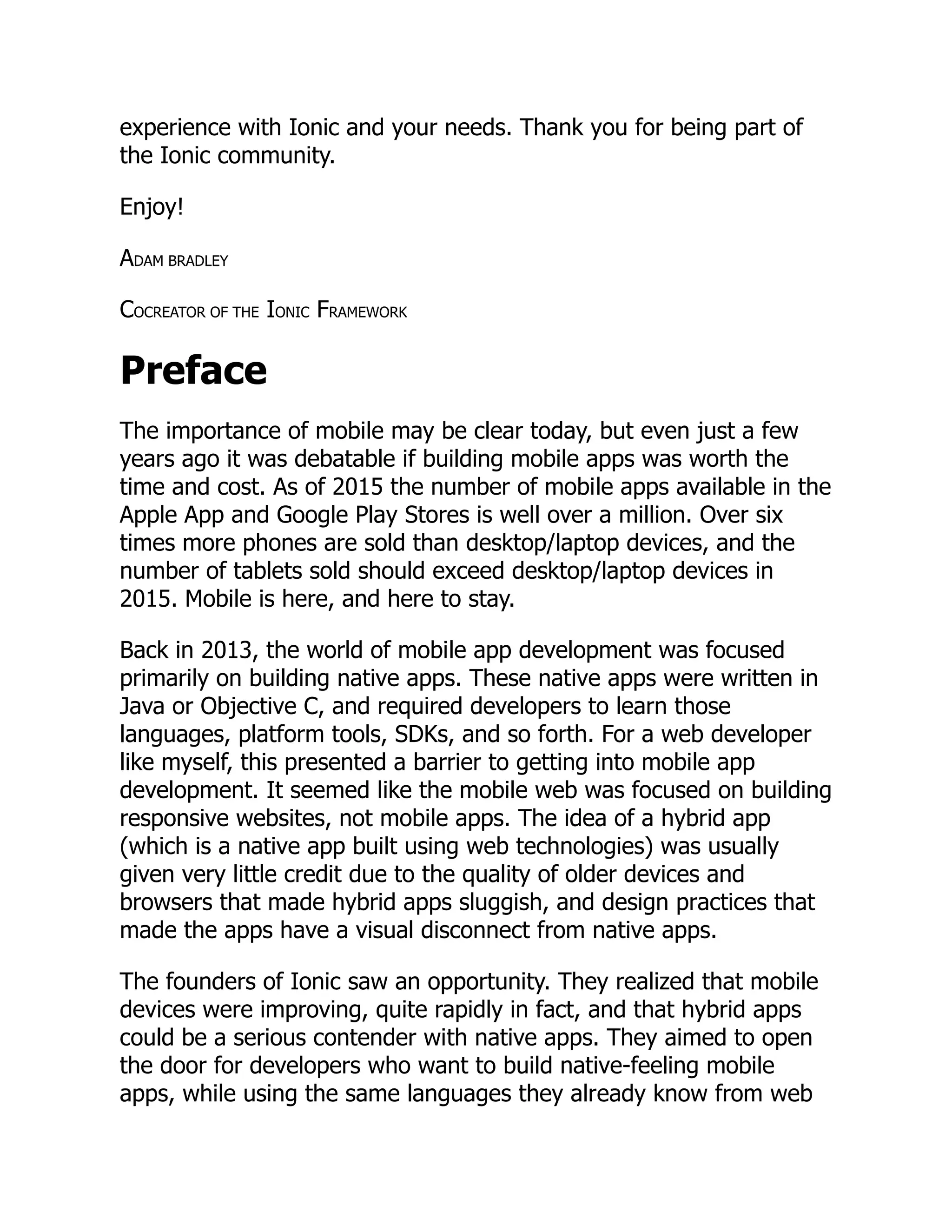 experience with Ionic and your needs. Thank you for being part of the Ionic community. Enjoy! ADAM BRADLEY COCREATOR OF THE IONIC FRAMEWORK Preface The importance of mobile may be clear today, but even just a few years ago it was debatable if building mobile apps was worth the time and cost. As of 2015 the number of mobile apps available in the Apple App and Google Play Stores is well over a million. Over six times more phones are sold than desktop/laptop devices, and the number of tablets sold should exceed desktop/laptop devices in 2015. Mobile is here, and here to stay. Back in 2013, the world of mobile app development was focused primarily on building native apps. These native apps were written in Java or Objective C, and required developers to learn those languages, platform tools, SDKs, and so forth. For a web developer like myself, this presented a barrier to getting into mobile app development. It seemed like the mobile web was focused on building responsive websites, not mobile apps. The idea of a hybrid app (which is a native app built using web technologies) was usually given very little credit due to the quality of older devices and browsers that made hybrid apps sluggish, and design practices that made the apps have a visual disconnect from native apps. The founders of Ionic saw an opportunity. They realized that mobile devices were improving, quite rapidly in fact, and that hybrid apps could be a serious contender with native apps. They aimed to open the door for developers who want to build native-feeling mobile apps, while using the same languages they already know from web 