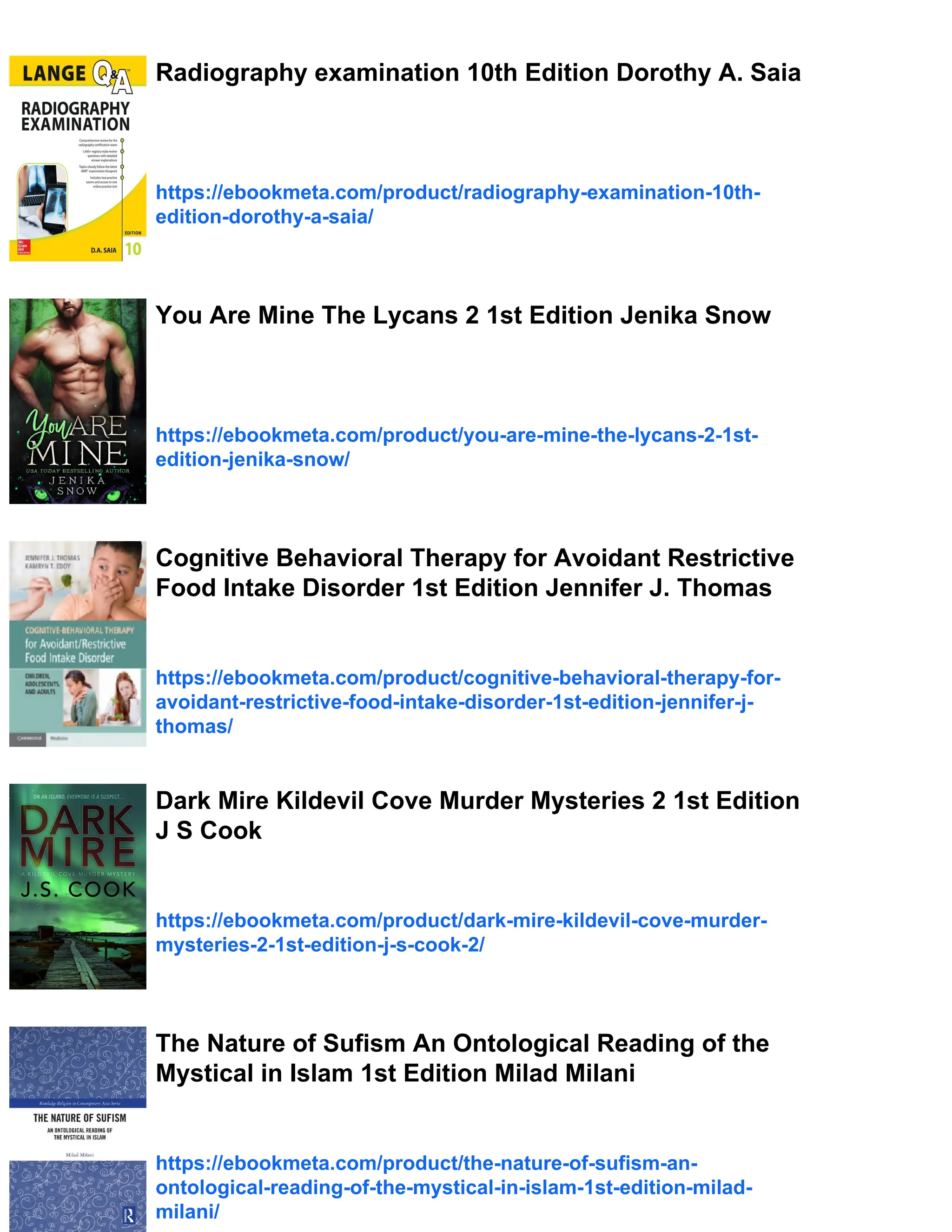 Radiography examination 10th Edition Dorothy A. Saia https://ebookmeta.com/product/radiography-examination-10th- edition-dorothy-a-saia/ You Are Mine The Lycans 2 1st Edition Jenika Snow https://ebookmeta.com/product/you-are-mine-the-lycans-2-1st- edition-jenika-snow/ Cognitive Behavioral Therapy for Avoidant Restrictive Food Intake Disorder 1st Edition Jennifer J. Thomas https://ebookmeta.com/product/cognitive-behavioral-therapy-for- avoidant-restrictive-food-intake-disorder-1st-edition-jennifer-j- thomas/ Dark Mire Kildevil Cove Murder Mysteries 2 1st Edition J S Cook https://ebookmeta.com/product/dark-mire-kildevil-cove-murder- mysteries-2-1st-edition-j-s-cook-2/ The Nature of Sufism An Ontological Reading of the Mystical in Islam 1st Edition Milad Milani https://ebookmeta.com/product/the-nature-of-sufism-an- ontological-reading-of-the-mystical-in-islam-1st-edition-milad- milani/ 