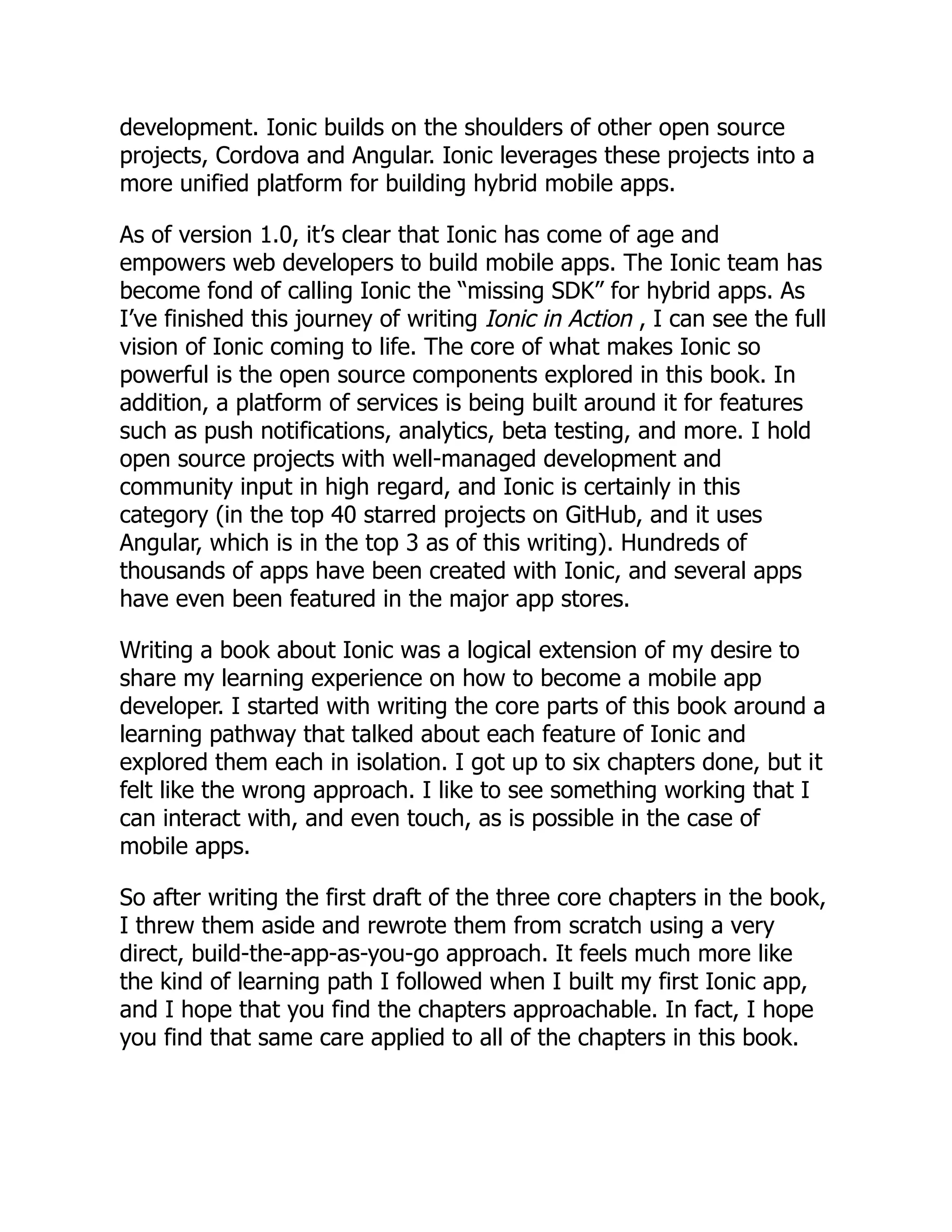 development. Ionic builds on the shoulders of other open source projects, Cordova and Angular. Ionic leverages these projects into a more unified platform for building hybrid mobile apps. As of version 1.0, it’s clear that Ionic has come of age and empowers web developers to build mobile apps. The Ionic team has become fond of calling Ionic the “missing SDK” for hybrid apps. As I’ve finished this journey of writing Ionic in Action , I can see the full vision of Ionic coming to life. The core of what makes Ionic so powerful is the open source components explored in this book. In addition, a platform of services is being built around it for features such as push notifications, analytics, beta testing, and more. I hold open source projects with well-managed development and community input in high regard, and Ionic is certainly in this category (in the top 40 starred projects on GitHub, and it uses Angular, which is in the top 3 as of this writing). Hundreds of thousands of apps have been created with Ionic, and several apps have even been featured in the major app stores. Writing a book about Ionic was a logical extension of my desire to share my learning experience on how to become a mobile app developer. I started with writing the core parts of this book around a learning pathway that talked about each feature of Ionic and explored them each in isolation. I got up to six chapters done, but it felt like the wrong approach. I like to see something working that I can interact with, and even touch, as is possible in the case of mobile apps. So after writing the first draft of the three core chapters in the book, I threw them aside and rewrote them from scratch using a very direct, build-the-app-as-you-go approach. It feels much more like the kind of learning path I followed when I built my first Ionic app, and I hope that you find the chapters approachable. In fact, I hope you find that same care applied to all of the chapters in this book. 