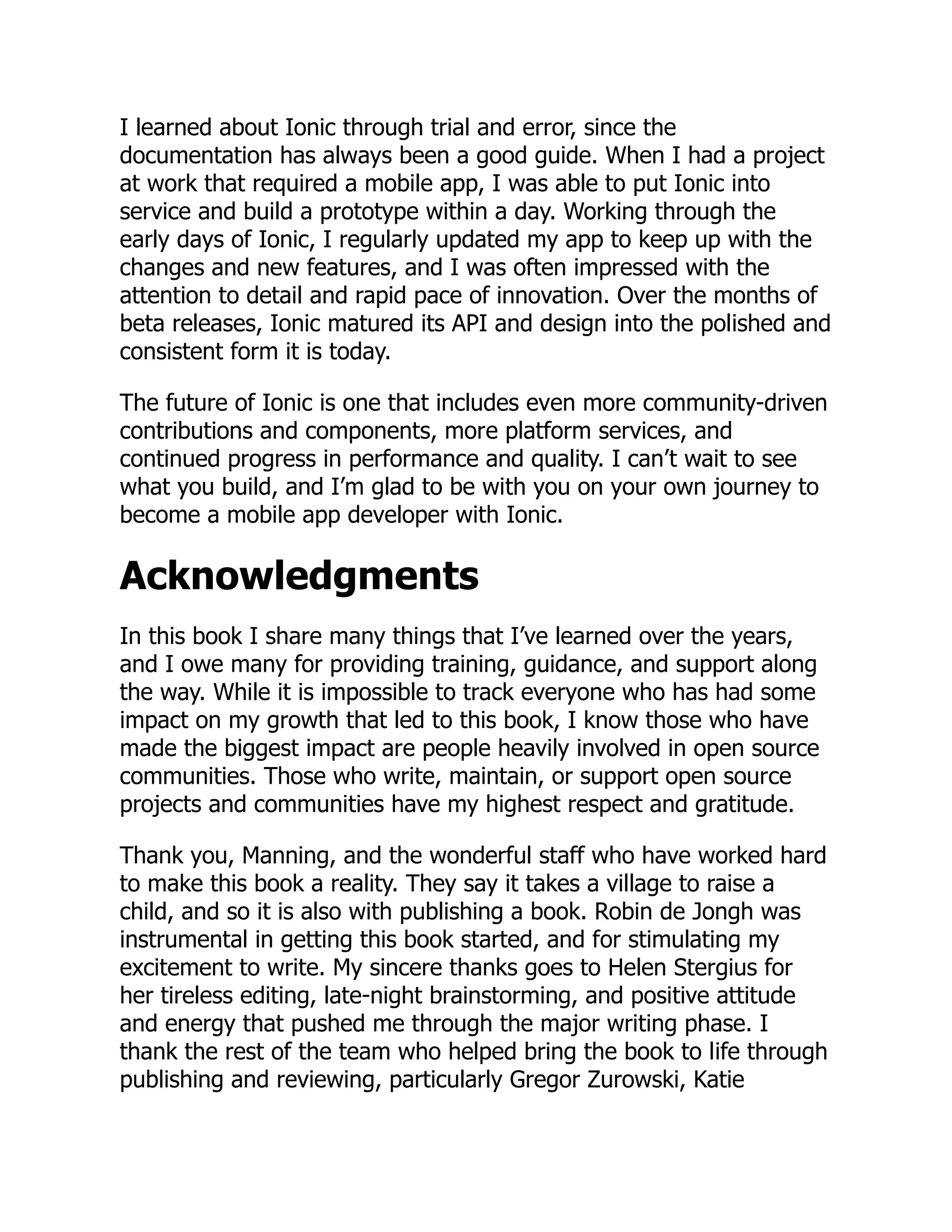I learned about Ionic through trial and error, since the documentation has always been a good guide. When I had a project at work that required a mobile app, I was able to put Ionic into service and build a prototype within a day. Working through the early days of Ionic, I regularly updated my app to keep up with the changes and new features, and I was often impressed with the attention to detail and rapid pace of innovation. Over the months of beta releases, Ionic matured its API and design into the polished and consistent form it is today. The future of Ionic is one that includes even more community-driven contributions and components, more platform services, and continued progress in performance and quality. I can’t wait to see what you build, and I’m glad to be with you on your own journey to become a mobile app developer with Ionic. Acknowledgments In this book I share many things that I’ve learned over the years, and I owe many for providing training, guidance, and support along the way. While it is impossible to track everyone who has had some impact on my growth that led to this book, I know those who have made the biggest impact are people heavily involved in open source communities. Those who write, maintain, or support open source projects and communities have my highest respect and gratitude. Thank you, Manning, and the wonderful staff who have worked hard to make this book a reality. They say it takes a village to raise a child, and so it is also with publishing a book. Robin de Jongh was instrumental in getting this book started, and for stimulating my excitement to write. My sincere thanks goes to Helen Stergius for her tireless editing, late-night brainstorming, and positive attitude and energy that pushed me through the major writing phase. I thank the rest of the team who helped bring the book to life through publishing and reviewing, particularly Gregor Zurowski, Katie 