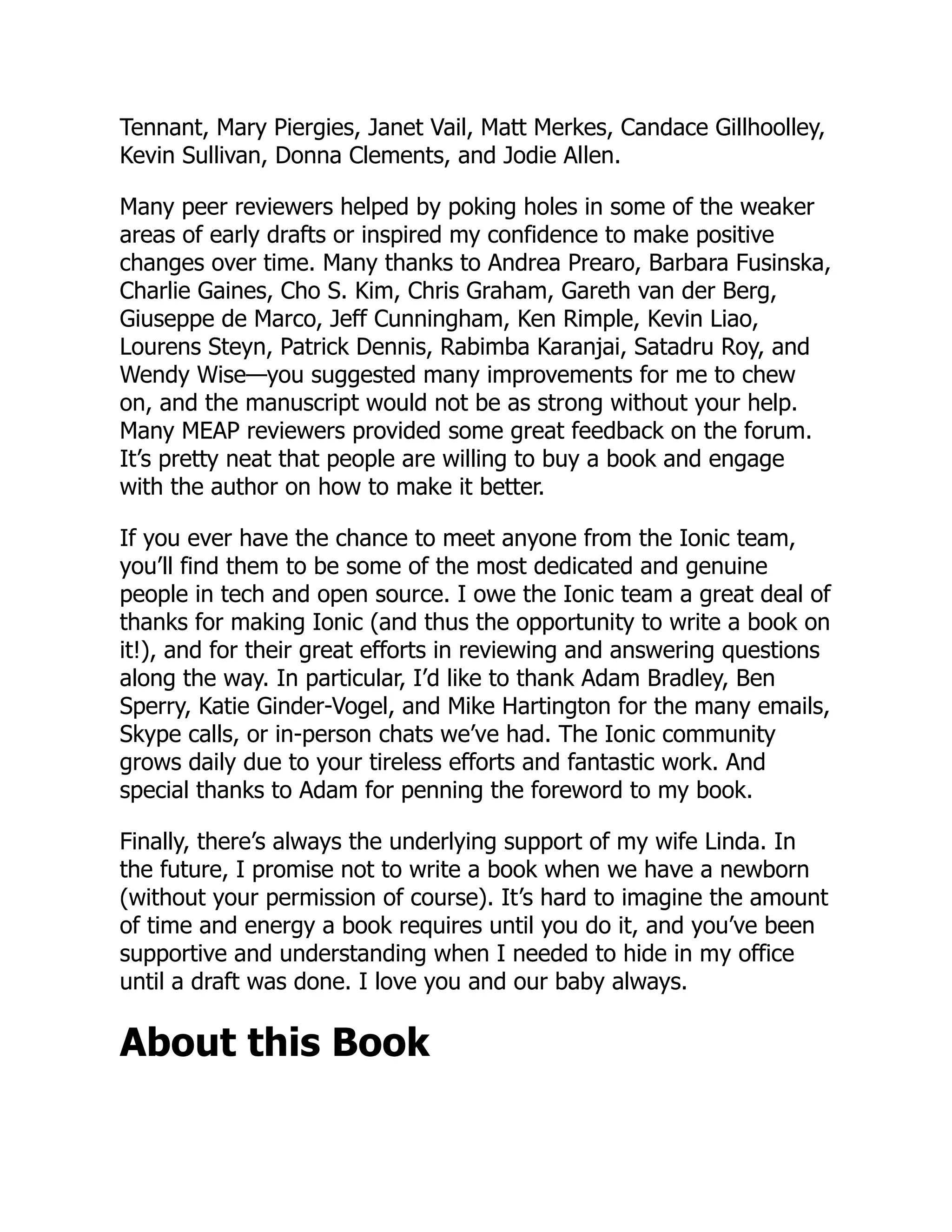 Tennant, Mary Piergies, Janet Vail, Matt Merkes, Candace Gillhoolley, Kevin Sullivan, Donna Clements, and Jodie Allen. Many peer reviewers helped by poking holes in some of the weaker areas of early drafts or inspired my confidence to make positive changes over time. Many thanks to Andrea Prearo, Barbara Fusinska, Charlie Gaines, Cho S. Kim, Chris Graham, Gareth van der Berg, Giuseppe de Marco, Jeff Cunningham, Ken Rimple, Kevin Liao, Lourens Steyn, Patrick Dennis, Rabimba Karanjai, Satadru Roy, and Wendy Wise—you suggested many improvements for me to chew on, and the manuscript would not be as strong without your help. Many MEAP reviewers provided some great feedback on the forum. It’s pretty neat that people are willing to buy a book and engage with the author on how to make it better. If you ever have the chance to meet anyone from the Ionic team, you’ll find them to be some of the most dedicated and genuine people in tech and open source. I owe the Ionic team a great deal of thanks for making Ionic (and thus the opportunity to write a book on it!), and for their great efforts in reviewing and answering questions along the way. In particular, I’d like to thank Adam Bradley, Ben Sperry, Katie Ginder-Vogel, and Mike Hartington for the many emails, Skype calls, or in-person chats we’ve had. The Ionic community grows daily due to your tireless efforts and fantastic work. And special thanks to Adam for penning the foreword to my book. Finally, there’s always the underlying support of my wife Linda. In the future, I promise not to write a book when we have a newborn (without your permission of course). It’s hard to imagine the amount of time and energy a book requires until you do it, and you’ve been supportive and understanding when I needed to hide in my office until a draft was done. I love you and our baby always. About this Book 