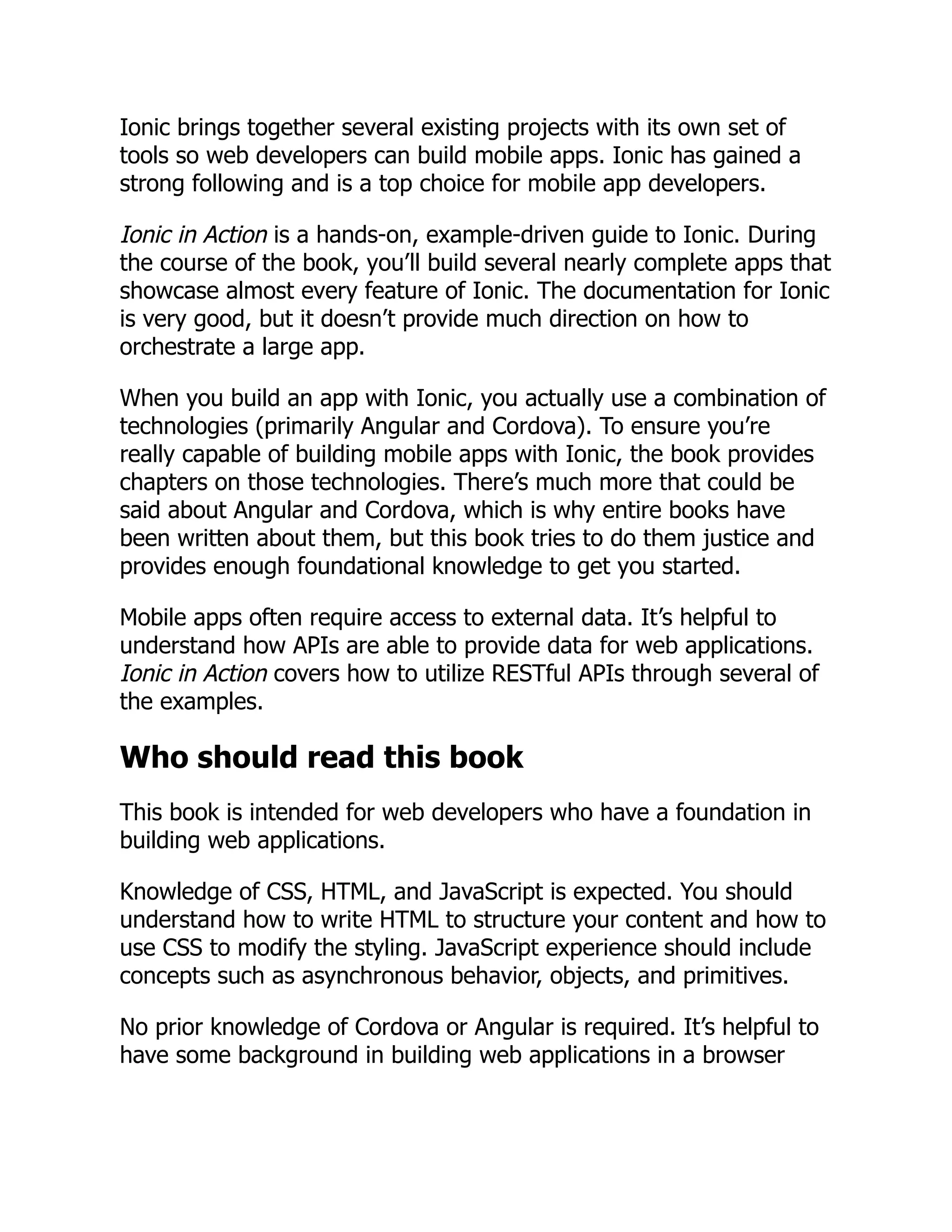 Ionic brings together several existing projects with its own set of tools so web developers can build mobile apps. Ionic has gained a strong following and is a top choice for mobile app developers. Ionic in Action is a hands-on, example-driven guide to Ionic. During the course of the book, you’ll build several nearly complete apps that showcase almost every feature of Ionic. The documentation for Ionic is very good, but it doesn’t provide much direction on how to orchestrate a large app. When you build an app with Ionic, you actually use a combination of technologies (primarily Angular and Cordova). To ensure you’re really capable of building mobile apps with Ionic, the book provides chapters on those technologies. There’s much more that could be said about Angular and Cordova, which is why entire books have been written about them, but this book tries to do them justice and provides enough foundational knowledge to get you started. Mobile apps often require access to external data. It’s helpful to understand how APIs are able to provide data for web applications. Ionic in Action covers how to utilize RESTful APIs through several of the examples. Who should read this book This book is intended for web developers who have a foundation in building web applications. Knowledge of CSS, HTML, and JavaScript is expected. You should understand how to write HTML to structure your content and how to use CSS to modify the styling. JavaScript experience should include concepts such as asynchronous behavior, objects, and primitives. No prior knowledge of Cordova or Angular is required. It’s helpful to have some background in building web applications in a browser 