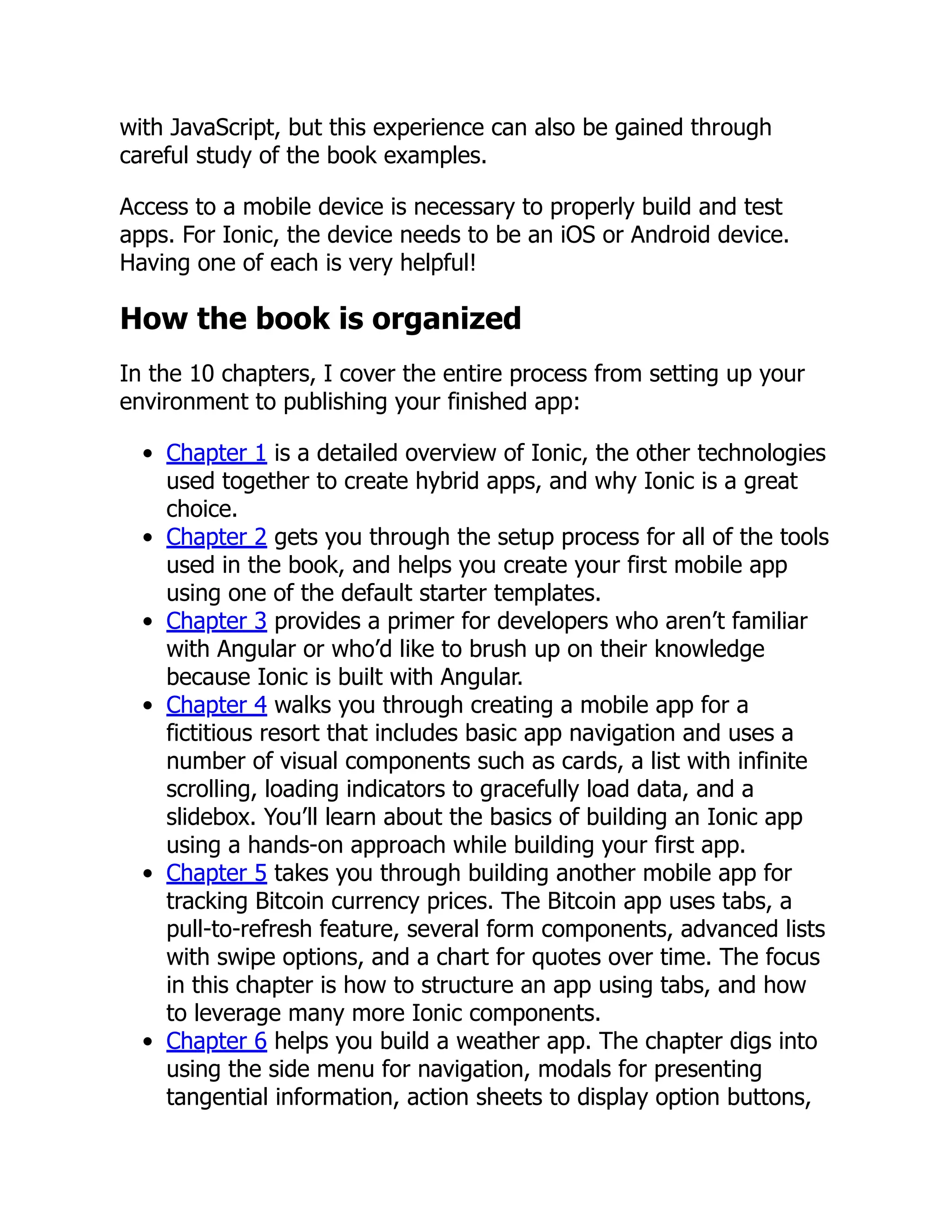 with JavaScript, but this experience can also be gained through careful study of the book examples. Access to a mobile device is necessary to properly build and test apps. For Ionic, the device needs to be an iOS or Android device. Having one of each is very helpful! How the book is organized In the 10 chapters, I cover the entire process from setting up your environment to publishing your finished app: Chapter 1 is a detailed overview of Ionic, the other technologies used together to create hybrid apps, and why Ionic is a great choice. Chapter 2 gets you through the setup process for all of the tools used in the book, and helps you create your first mobile app using one of the default starter templates. Chapter 3 provides a primer for developers who aren’t familiar with Angular or who’d like to brush up on their knowledge because Ionic is built with Angular. Chapter 4 walks you through creating a mobile app for a fictitious resort that includes basic app navigation and uses a number of visual components such as cards, a list with infinite scrolling, loading indicators to gracefully load data, and a slidebox. You’ll learn about the basics of building an Ionic app using a hands-on approach while building your first app. Chapter 5 takes you through building another mobile app for tracking Bitcoin currency prices. The Bitcoin app uses tabs, a pull-to-refresh feature, several form components, advanced lists with swipe options, and a chart for quotes over time. The focus in this chapter is how to structure an app using tabs, and how to leverage many more Ionic components. Chapter 6 helps you build a weather app. The chapter digs into using the side menu for navigation, modals for presenting tangential information, action sheets to display option buttons, 