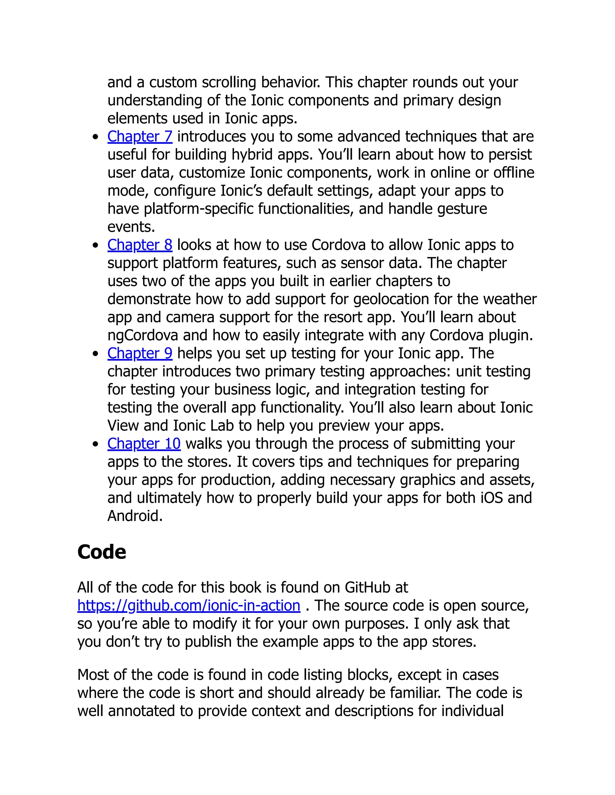 and a custom scrolling behavior. This chapter rounds out your understanding of the Ionic components and primary design elements used in Ionic apps. Chapter 7 introduces you to some advanced techniques that are useful for building hybrid apps. You’ll learn about how to persist user data, customize Ionic components, work in online or offline mode, configure Ionic’s default settings, adapt your apps to have platform-specific functionalities, and handle gesture events. Chapter 8 looks at how to use Cordova to allow Ionic apps to support platform features, such as sensor data. The chapter uses two of the apps you built in earlier chapters to demonstrate how to add support for geolocation for the weather app and camera support for the resort app. You’ll learn about ngCordova and how to easily integrate with any Cordova plugin. Chapter 9 helps you set up testing for your Ionic app. The chapter introduces two primary testing approaches: unit testing for testing your business logic, and integration testing for testing the overall app functionality. You’ll also learn about Ionic View and Ionic Lab to help you preview your apps. Chapter 10 walks you through the process of submitting your apps to the stores. It covers tips and techniques for preparing your apps for production, adding necessary graphics and assets, and ultimately how to properly build your apps for both iOS and Android. Code All of the code for this book is found on GitHub at https://github.com/ionic-in-action . The source code is open source, so you’re able to modify it for your own purposes. I only ask that you don’t try to publish the example apps to the app stores. Most of the code is found in code listing blocks, except in cases where the code is short and should already be familiar. The code is well annotated to provide context and descriptions for individual 