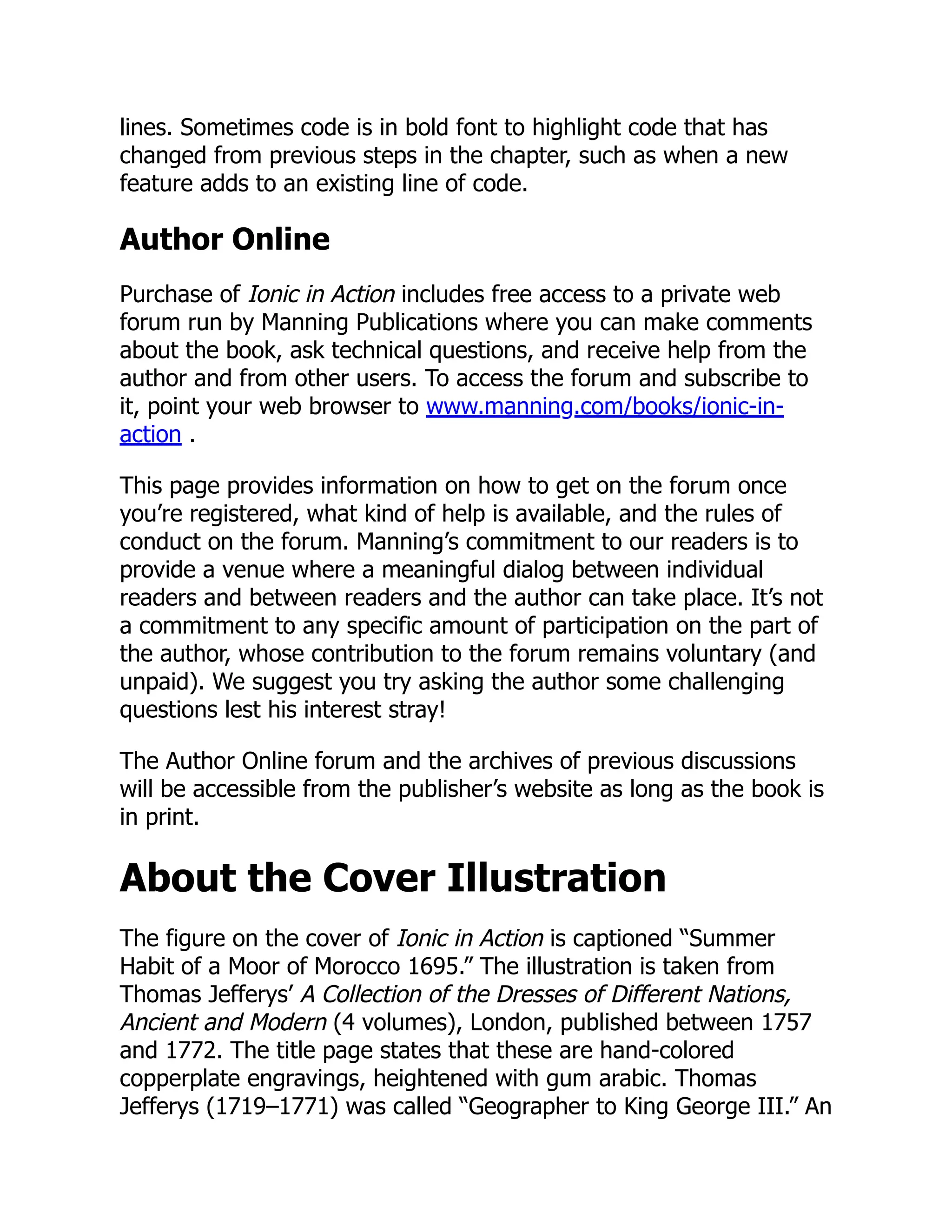lines. Sometimes code is in bold font to highlight code that has changed from previous steps in the chapter, such as when a new feature adds to an existing line of code. Author Online Purchase of Ionic in Action includes free access to a private web forum run by Manning Publications where you can make comments about the book, ask technical questions, and receive help from the author and from other users. To access the forum and subscribe to it, point your web browser to www.manning.com/books/ionic-in- action . This page provides information on how to get on the forum once you’re registered, what kind of help is available, and the rules of conduct on the forum. Manning’s commitment to our readers is to provide a venue where a meaningful dialog between individual readers and between readers and the author can take place. It’s not a commitment to any specific amount of participation on the part of the author, whose contribution to the forum remains voluntary (and unpaid). We suggest you try asking the author some challenging questions lest his interest stray! The Author Online forum and the archives of previous discussions will be accessible from the publisher’s website as long as the book is in print. About the Cover Illustration The figure on the cover of Ionic in Action is captioned “Summer Habit of a Moor of Morocco 1695.” The illustration is taken from Thomas Jefferys’ A Collection of the Dresses of Different Nations, Ancient and Modern (4 volumes), London, published between 1757 and 1772. The title page states that these are hand-colored copperplate engravings, heightened with gum arabic. Thomas Jefferys (1719–1771) was called “Geographer to King George III.” An 