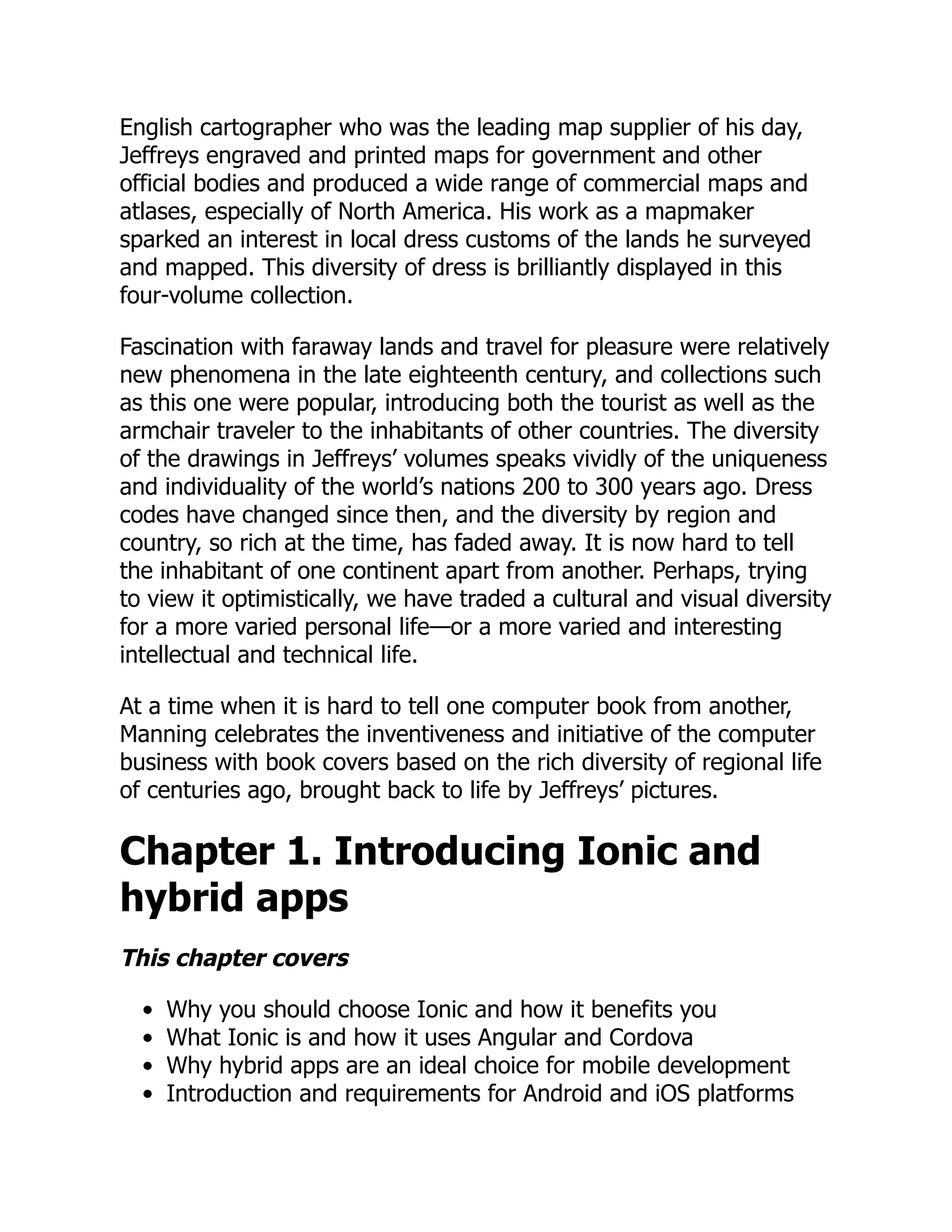 English cartographer who was the leading map supplier of his day, Jeffreys engraved and printed maps for government and other official bodies and produced a wide range of commercial maps and atlases, especially of North America. His work as a mapmaker sparked an interest in local dress customs of the lands he surveyed and mapped. This diversity of dress is brilliantly displayed in this four-volume collection. Fascination with faraway lands and travel for pleasure were relatively new phenomena in the late eighteenth century, and collections such as this one were popular, introducing both the tourist as well as the armchair traveler to the inhabitants of other countries. The diversity of the drawings in Jeffreys’ volumes speaks vividly of the uniqueness and individuality of the world’s nations 200 to 300 years ago. Dress codes have changed since then, and the diversity by region and country, so rich at the time, has faded away. It is now hard to tell the inhabitant of one continent apart from another. Perhaps, trying to view it optimistically, we have traded a cultural and visual diversity for a more varied personal life—or a more varied and interesting intellectual and technical life. At a time when it is hard to tell one computer book from another, Manning celebrates the inventiveness and initiative of the computer business with book covers based on the rich diversity of regional life of centuries ago, brought back to life by Jeffreys’ pictures. Chapter 1. Introducing Ionic and hybrid apps This chapter covers Why you should choose Ionic and how it benefits you What Ionic is and how it uses Angular and Cordova Why hybrid apps are an ideal choice for mobile development Introduction and requirements for Android and iOS platforms 