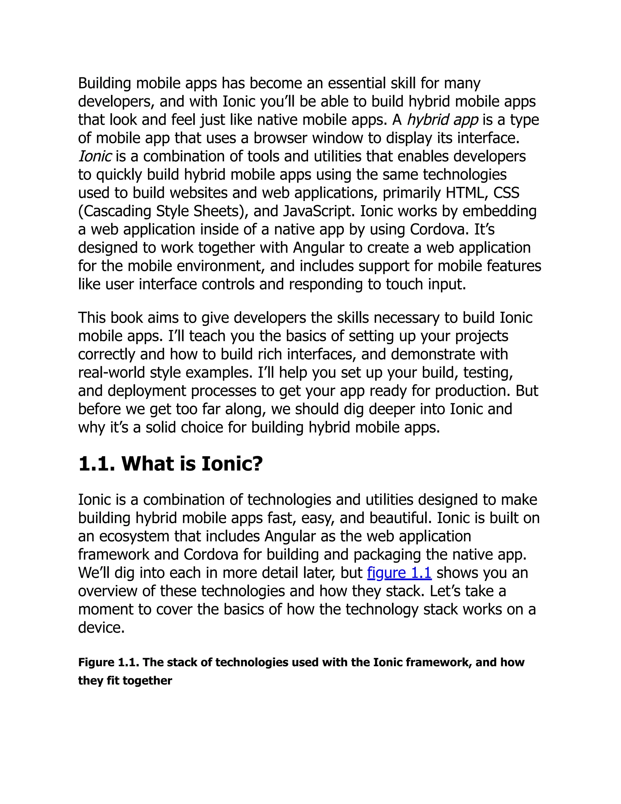 Building mobile apps has become an essential skill for many developers, and with Ionic you’ll be able to build hybrid mobile apps that look and feel just like native mobile apps. A hybrid app is a type of mobile app that uses a browser window to display its interface. Ionic is a combination of tools and utilities that enables developers to quickly build hybrid mobile apps using the same technologies used to build websites and web applications, primarily HTML, CSS (Cascading Style Sheets), and JavaScript. Ionic works by embedding a web application inside of a native app by using Cordova. It’s designed to work together with Angular to create a web application for the mobile environment, and includes support for mobile features like user interface controls and responding to touch input. This book aims to give developers the skills necessary to build Ionic mobile apps. I’ll teach you the basics of setting up your projects correctly and how to build rich interfaces, and demonstrate with real-world style examples. I’ll help you set up your build, testing, and deployment processes to get your app ready for production. But before we get too far along, we should dig deeper into Ionic and why it’s a solid choice for building hybrid mobile apps. 1.1. What is Ionic? Ionic is a combination of technologies and utilities designed to make building hybrid mobile apps fast, easy, and beautiful. Ionic is built on an ecosystem that includes Angular as the web application framework and Cordova for building and packaging the native app. We’ll dig into each in more detail later, but figure 1.1 shows you an overview of these technologies and how they stack. Let’s take a moment to cover the basics of how the technology stack works on a device. Figure 1.1. The stack of technologies used with the Ionic framework, and how they fit together 