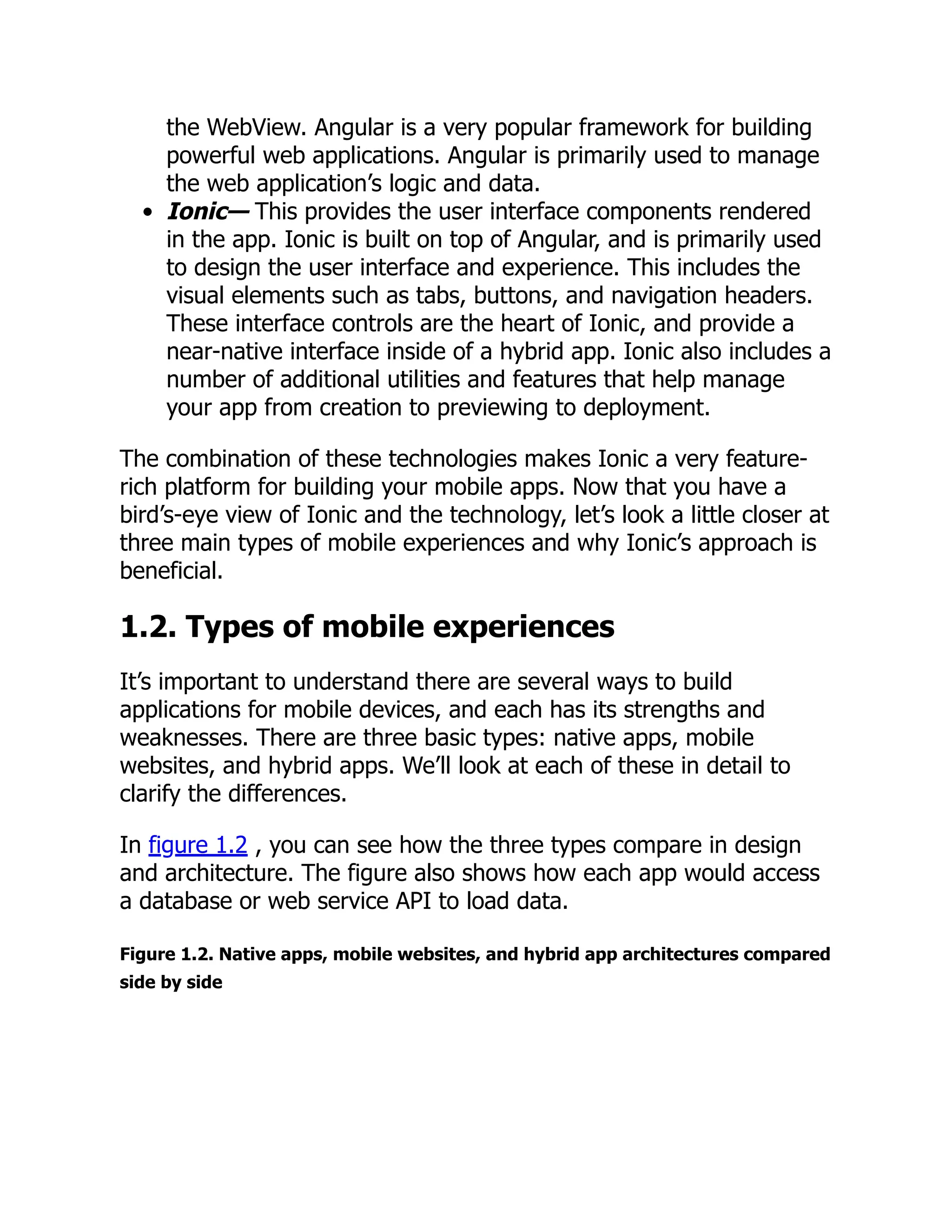 the WebView. Angular is a very popular framework for building powerful web applications. Angular is primarily used to manage the web application’s logic and data. Ionic— This provides the user interface components rendered in the app. Ionic is built on top of Angular, and is primarily used to design the user interface and experience. This includes the visual elements such as tabs, buttons, and navigation headers. These interface controls are the heart of Ionic, and provide a near-native interface inside of a hybrid app. Ionic also includes a number of additional utilities and features that help manage your app from creation to previewing to deployment. The combination of these technologies makes Ionic a very feature- rich platform for building your mobile apps. Now that you have a bird’s-eye view of Ionic and the technology, let’s look a little closer at three main types of mobile experiences and why Ionic’s approach is beneficial. 1.2. Types of mobile experiences It’s important to understand there are several ways to build applications for mobile devices, and each has its strengths and weaknesses. There are three basic types: native apps, mobile websites, and hybrid apps. We’ll look at each of these in detail to clarify the differences. In figure 1.2 , you can see how the three types compare in design and architecture. The figure also shows how each app would access a database or web service API to load data. Figure 1.2. Native apps, mobile websites, and hybrid app architectures compared side by side 