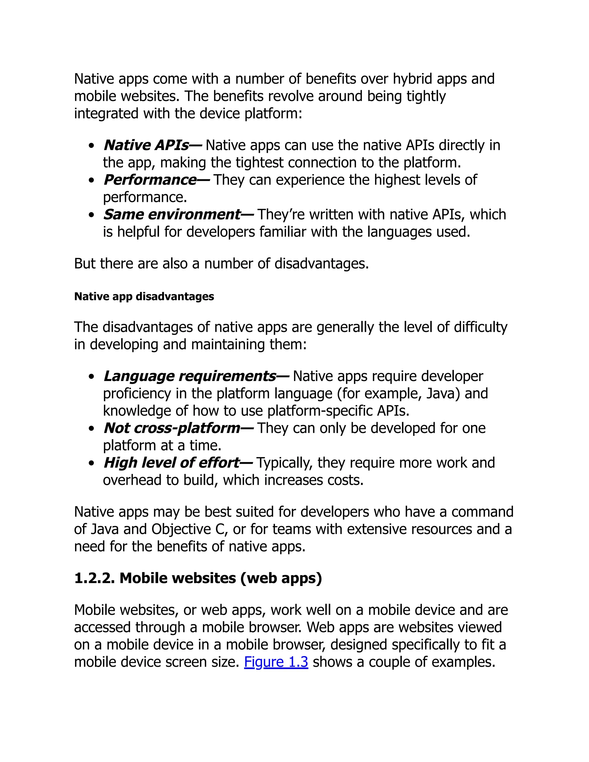 Native apps come with a number of benefits over hybrid apps and mobile websites. The benefits revolve around being tightly integrated with the device platform: Native APIs— Native apps can use the native APIs directly in the app, making the tightest connection to the platform. Performance— They can experience the highest levels of performance. Same environment— They’re written with native APIs, which is helpful for developers familiar with the languages used. But there are also a number of disadvantages. Native app disadvantages The disadvantages of native apps are generally the level of difficulty in developing and maintaining them: Language requirements— Native apps require developer proficiency in the platform language (for example, Java) and knowledge of how to use platform-specific APIs. Not cross-platform— They can only be developed for one platform at a time. High level of effort— Typically, they require more work and overhead to build, which increases costs. Native apps may be best suited for developers who have a command of Java and Objective C, or for teams with extensive resources and a need for the benefits of native apps. 1.2.2. Mobile websites (web apps) Mobile websites, or web apps, work well on a mobile device and are accessed through a mobile browser. Web apps are websites viewed on a mobile device in a mobile browser, designed specifically to fit a mobile device screen size. Figure 1.3 shows a couple of examples. 