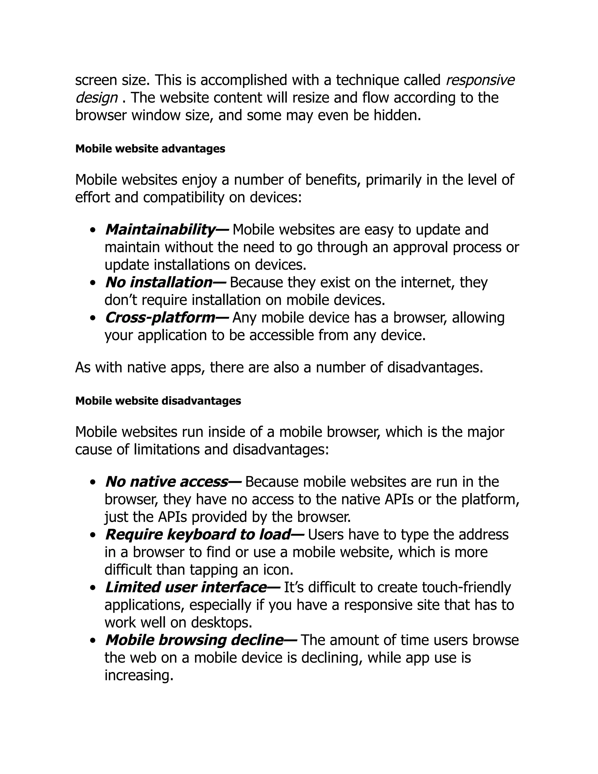 screen size. This is accomplished with a technique called responsive design . The website content will resize and flow according to the browser window size, and some may even be hidden. Mobile website advantages Mobile websites enjoy a number of benefits, primarily in the level of effort and compatibility on devices: Maintainability— Mobile websites are easy to update and maintain without the need to go through an approval process or update installations on devices. No installation— Because they exist on the internet, they don’t require installation on mobile devices. Cross-platform— Any mobile device has a browser, allowing your application to be accessible from any device. As with native apps, there are also a number of disadvantages. Mobile website disadvantages Mobile websites run inside of a mobile browser, which is the major cause of limitations and disadvantages: No native access— Because mobile websites are run in the browser, they have no access to the native APIs or the platform, just the APIs provided by the browser. Require keyboard to load— Users have to type the address in a browser to find or use a mobile website, which is more difficult than tapping an icon. Limited user interface— It’s difficult to create touch-friendly applications, especially if you have a responsive site that has to work well on desktops. Mobile browsing decline— The amount of time users browse the web on a mobile device is declining, while app use is increasing. 