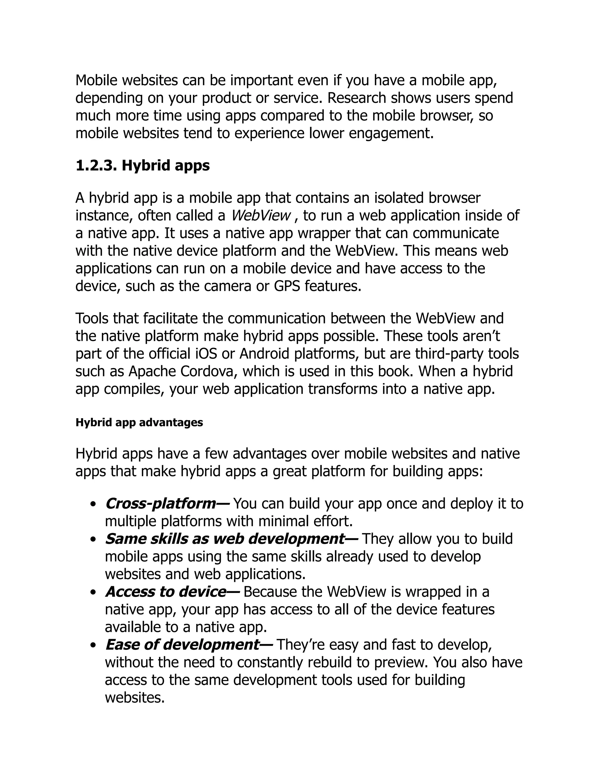 Mobile websites can be important even if you have a mobile app, depending on your product or service. Research shows users spend much more time using apps compared to the mobile browser, so mobile websites tend to experience lower engagement. 1.2.3. Hybrid apps A hybrid app is a mobile app that contains an isolated browser instance, often called a WebView , to run a web application inside of a native app. It uses a native app wrapper that can communicate with the native device platform and the WebView. This means web applications can run on a mobile device and have access to the device, such as the camera or GPS features. Tools that facilitate the communication between the WebView and the native platform make hybrid apps possible. These tools aren’t part of the official iOS or Android platforms, but are third-party tools such as Apache Cordova, which is used in this book. When a hybrid app compiles, your web application transforms into a native app. Hybrid app advantages Hybrid apps have a few advantages over mobile websites and native apps that make hybrid apps a great platform for building apps: Cross-platform— You can build your app once and deploy it to multiple platforms with minimal effort. Same skills as web development— They allow you to build mobile apps using the same skills already used to develop websites and web applications. Access to device— Because the WebView is wrapped in a native app, your app has access to all of the device features available to a native app. Ease of development— They’re easy and fast to develop, without the need to constantly rebuild to preview. You also have access to the same development tools used for building websites. 