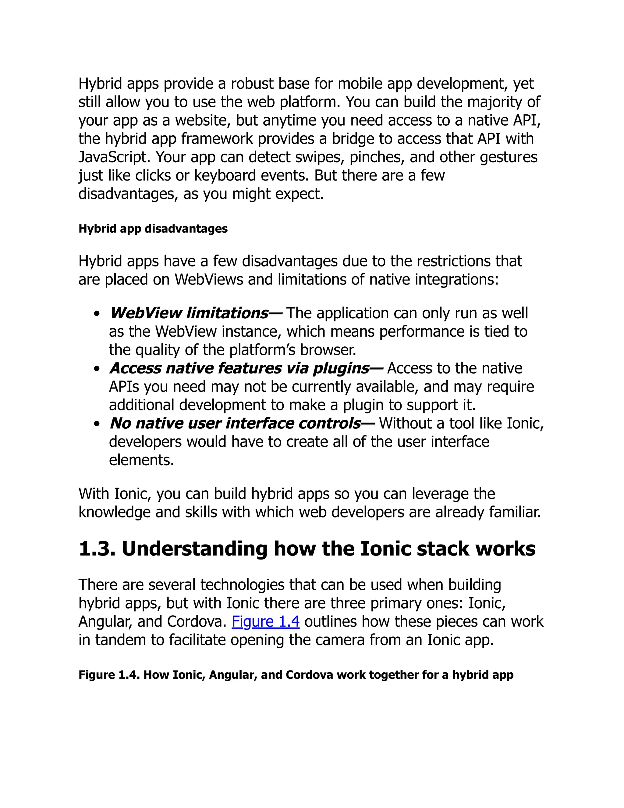Hybrid apps provide a robust base for mobile app development, yet still allow you to use the web platform. You can build the majority of your app as a website, but anytime you need access to a native API, the hybrid app framework provides a bridge to access that API with JavaScript. Your app can detect swipes, pinches, and other gestures just like clicks or keyboard events. But there are a few disadvantages, as you might expect. Hybrid app disadvantages Hybrid apps have a few disadvantages due to the restrictions that are placed on WebViews and limitations of native integrations: WebView limitations— The application can only run as well as the WebView instance, which means performance is tied to the quality of the platform’s browser. Access native features via plugins— Access to the native APIs you need may not be currently available, and may require additional development to make a plugin to support it. No native user interface controls— Without a tool like Ionic, developers would have to create all of the user interface elements. With Ionic, you can build hybrid apps so you can leverage the knowledge and skills with which web developers are already familiar. 1.3. Understanding how the Ionic stack works There are several technologies that can be used when building hybrid apps, but with Ionic there are three primary ones: Ionic, Angular, and Cordova. Figure 1.4 outlines how these pieces can work in tandem to facilitate opening the camera from an Ionic app. Figure 1.4. How Ionic, Angular, and Cordova work together for a hybrid app 