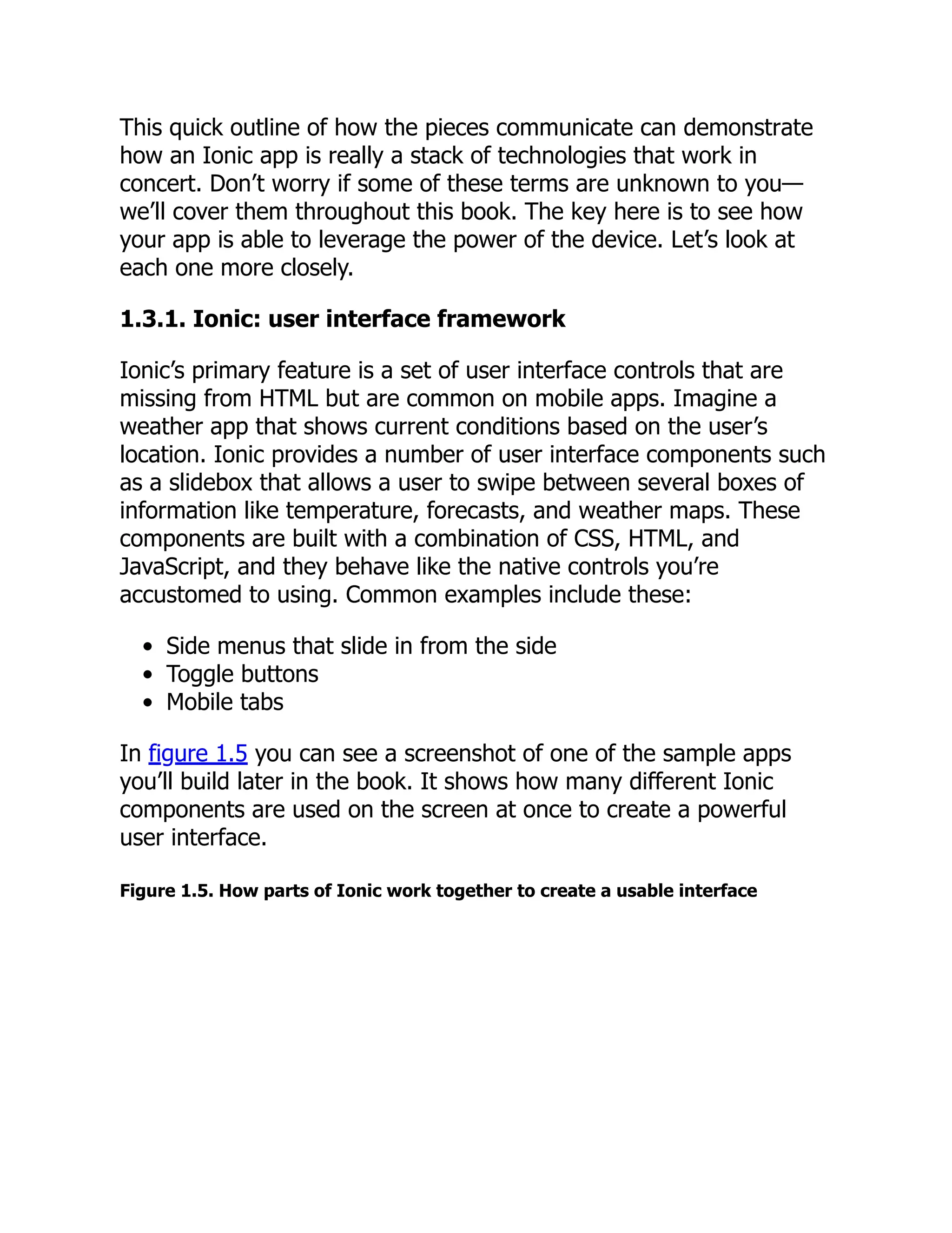This quick outline of how the pieces communicate can demonstrate how an Ionic app is really a stack of technologies that work in concert. Don’t worry if some of these terms are unknown to you— we’ll cover them throughout this book. The key here is to see how your app is able to leverage the power of the device. Let’s look at each one more closely. 1.3.1. Ionic: user interface framework Ionic’s primary feature is a set of user interface controls that are missing from HTML but are common on mobile apps. Imagine a weather app that shows current conditions based on the user’s location. Ionic provides a number of user interface components such as a slidebox that allows a user to swipe between several boxes of information like temperature, forecasts, and weather maps. These components are built with a combination of CSS, HTML, and JavaScript, and they behave like the native controls you’re accustomed to using. Common examples include these: Side menus that slide in from the side Toggle buttons Mobile tabs In figure 1.5 you can see a screenshot of one of the sample apps you’ll build later in the book. It shows how many different Ionic components are used on the screen at once to create a powerful user interface. Figure 1.5. How parts of Ionic work together to create a usable interface 
