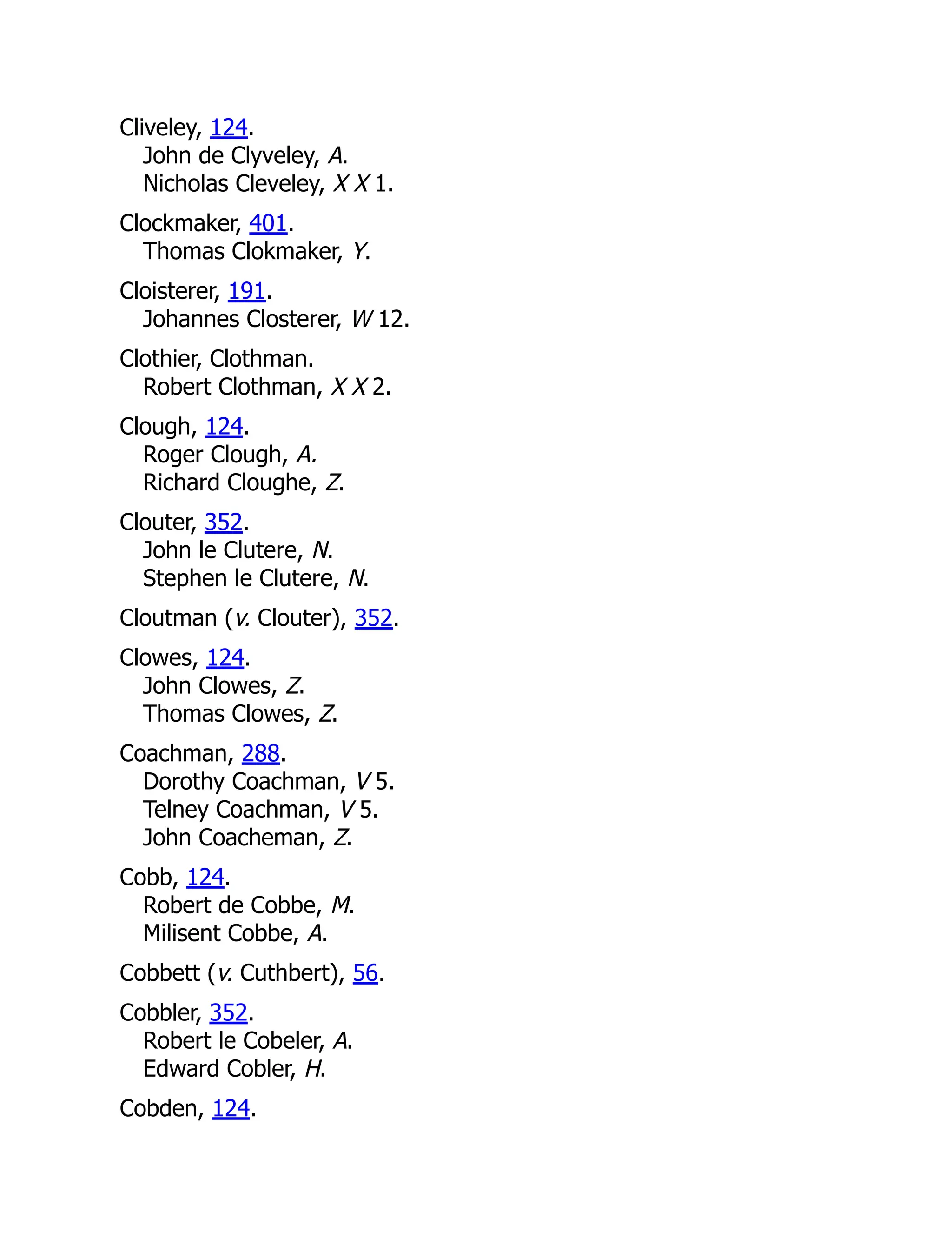 Cliveley, 124. John de Clyveley, A. Nicholas Cleveley, X X 1. Clockmaker, 401. Thomas Clokmaker, Y. Cloisterer, 191. Johannes Closterer, W 12. Clothier, Clothman. Robert Clothman, X X 2. Clough, 124. Roger Clough, A. Richard Cloughe, Z. Clouter, 352. John le Clutere, N. Stephen le Clutere, N. Cloutman (v. Clouter), 352. Clowes, 124. John Clowes, Z. Thomas Clowes, Z. Coachman, 288. Dorothy Coachman, V 5. Telney Coachman, V 5. John Coacheman, Z. Cobb, 124. Robert de Cobbe, M. Milisent Cobbe, A. Cobbett (v. Cuthbert), 56. Cobbler, 352. Robert le Cobeler, A. Edward Cobler, H. Cobden, 124. 
